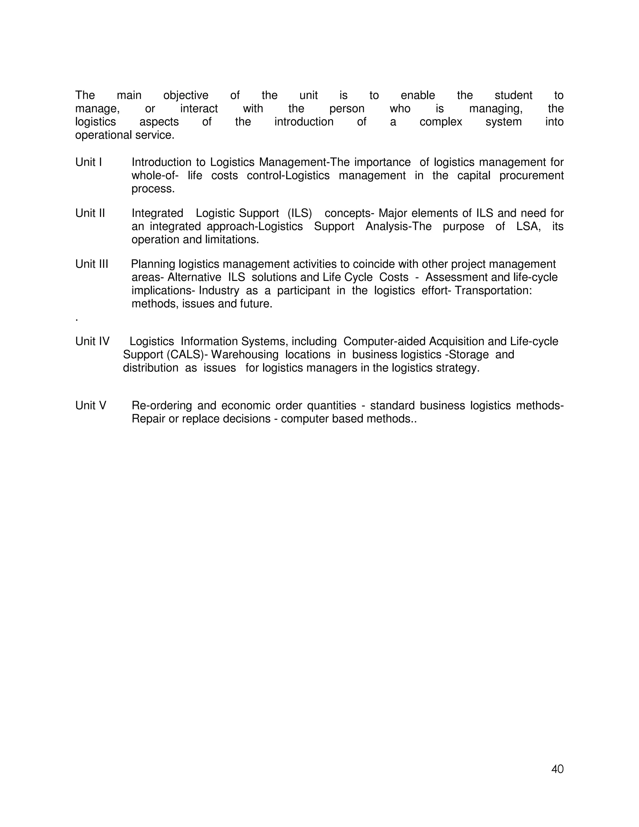 The       main    objective      of     the    unit    is    to   enable    the   student     to
manage,        or     interact      with     the     person     who      is   managing,      the
logistics     aspects      of     the     introduction    of    a    complex    system      into
operational service.

Unit I      Introduction to Logistics Management-The importance of logistics management for
            whole-of- life costs control-Logistics management in the capital procurement
            process.

Unit II     Integrated Logistic Support (ILS) concepts- Major elements of ILS and need for
            an integrated approach-Logistics Support Analysis-The purpose of LSA, its
            operation and limitations.

Unit III    Planning logistics management activities to coincide with other project management
            areas- Alternative ILS solutions and Life Cycle Costs - Assessment and life-cycle
            implications- Industry as a participant in the logistics effort- Transportation:
            methods, issues and future.
.

Unit IV     Logistics Information Systems, including Computer-aided Acquisition and Life-cycle
           Support (CALS)- Warehousing locations in business logistics -Storage and
           distribution as issues for logistics managers in the logistics strategy.


Unit V      Re-ordering and economic order quantities - standard business logistics methods-
            Repair or replace decisions - computer based methods..




                                                                                             40
 