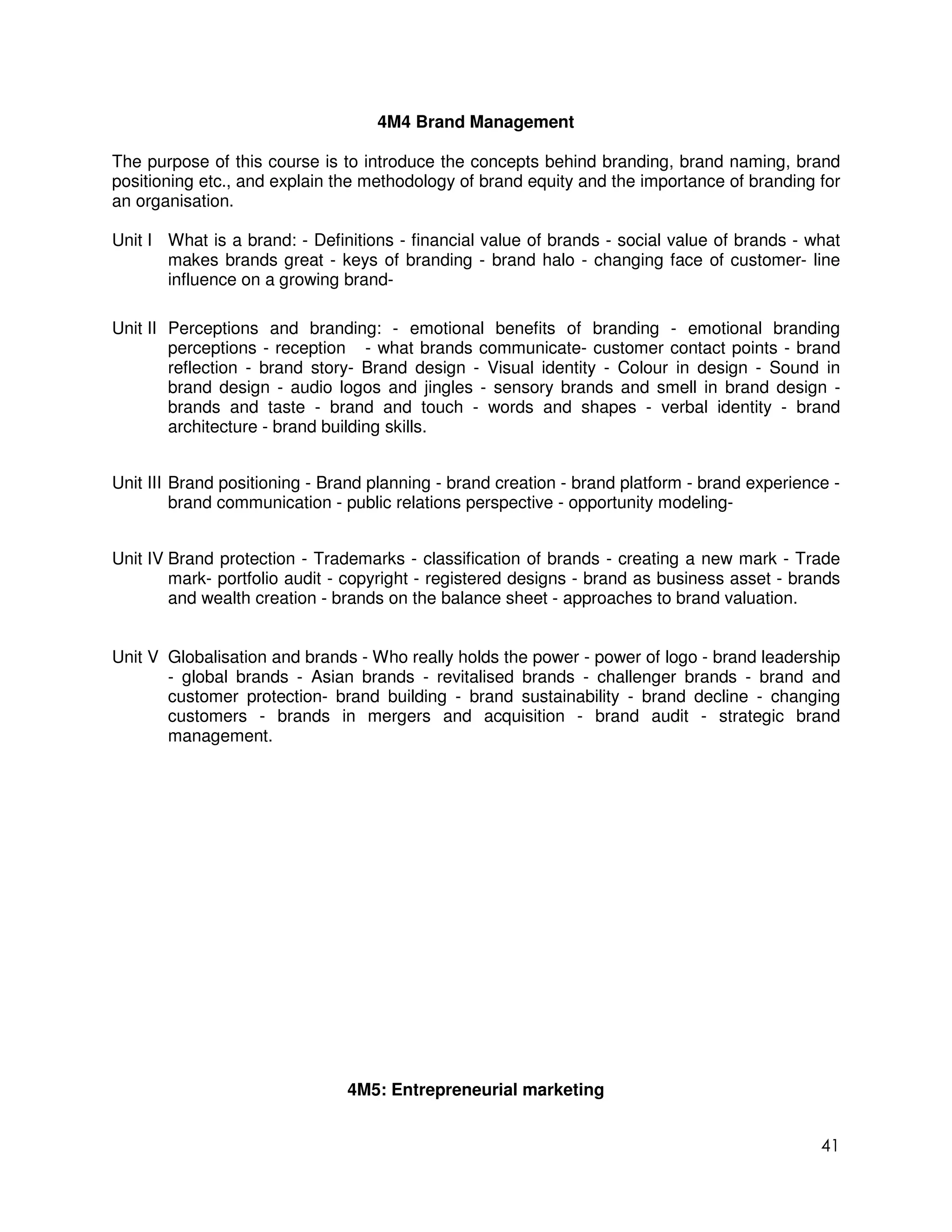 4M4 Brand Management

The purpose of this course is to introduce the concepts behind branding, brand naming, brand
positioning etc., and explain the methodology of brand equity and the importance of branding for
an organisation.

Unit I What is a brand: - Definitions - financial value of brands - social value of brands - what
       makes brands great - keys of branding - brand halo - changing face of customer- line
       influence on a growing brand-

Unit II Perceptions and branding: - emotional benefits of branding - emotional branding
        perceptions - reception - what brands communicate- customer contact points - brand
        reflection - brand story- Brand design - Visual identity - Colour in design - Sound in
        brand design - audio logos and jingles - sensory brands and smell in brand design -
        brands and taste - brand and touch - words and shapes - verbal identity - brand
        architecture - brand building skills.


Unit III Brand positioning - Brand planning - brand creation - brand platform - brand experience -
         brand communication - public relations perspective - opportunity modeling-


Unit IV Brand protection - Trademarks - classification of brands - creating a new mark - Trade
        mark- portfolio audit - copyright - registered designs - brand as business asset - brands
        and wealth creation - brands on the balance sheet - approaches to brand valuation.


Unit V Globalisation and brands - Who really holds the power - power of logo - brand leadership
       - global brands - Asian brands - revitalised brands - challenger brands - brand and
       customer protection- brand building - brand sustainability - brand decline - changing
       customers - brands in mergers and acquisition - brand audit - strategic brand
       management.




                               4M5: Entrepreneurial marketing


                                                                                               41
 