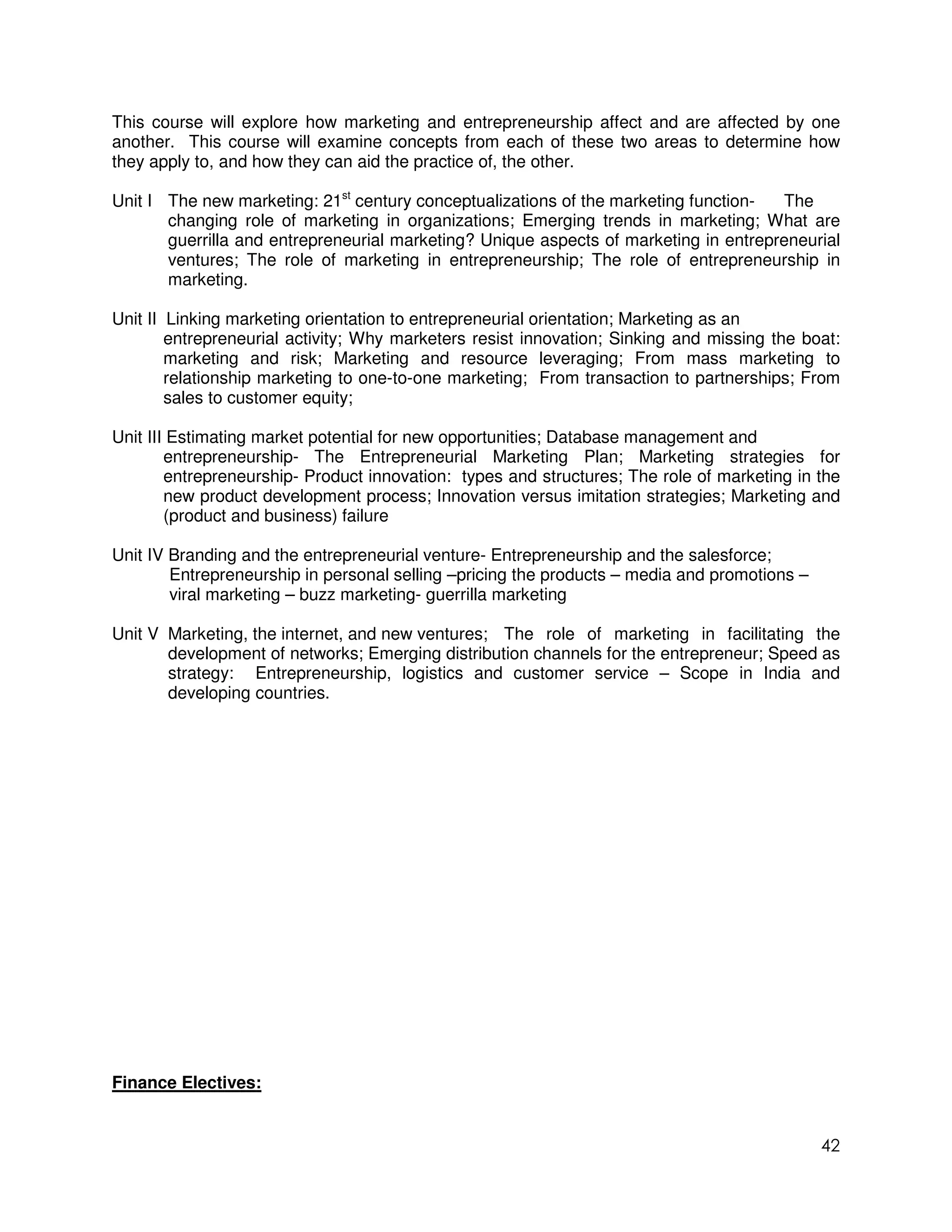 This course will explore how marketing and entrepreneurship affect and are affected by one
another. This course will examine concepts from each of these two areas to determine how
they apply to, and how they can aid the practice of, the other.

Unit I The new marketing: 21st century conceptualizations of the marketing function-  The
       changing role of marketing in organizations; Emerging trends in marketing; What are
       guerrilla and entrepreneurial marketing? Unique aspects of marketing in entrepreneurial
       ventures; The role of marketing in entrepreneurship; The role of entrepreneurship in
       marketing.

Unit II Linking marketing orientation to entrepreneurial orientation; Marketing as an
        entrepreneurial activity; Why marketers resist innovation; Sinking and missing the boat:
        marketing and risk; Marketing and resource leveraging; From mass marketing to
        relationship marketing to one-to-one marketing; From transaction to partnerships; From
        sales to customer equity;

Unit III Estimating market potential for new opportunities; Database management and
        entrepreneurship- The Entrepreneurial Marketing Plan; Marketing strategies for
        entrepreneurship- Product innovation: types and structures; The role of marketing in the
        new product development process; Innovation versus imitation strategies; Marketing and
        (product and business) failure

Unit IV Branding and the entrepreneurial venture- Entrepreneurship and the salesforce;
        Entrepreneurship in personal selling –pricing the products – media and promotions –
        viral marketing – buzz marketing- guerrilla marketing

Unit V Marketing, the internet, and new ventures; The role of marketing in facilitating the
       development of networks; Emerging distribution channels for the entrepreneur; Speed as
       strategy: Entrepreneurship, logistics and customer service – Scope in India and
       developing countries.




Finance Electives:


                                                                                              42
 