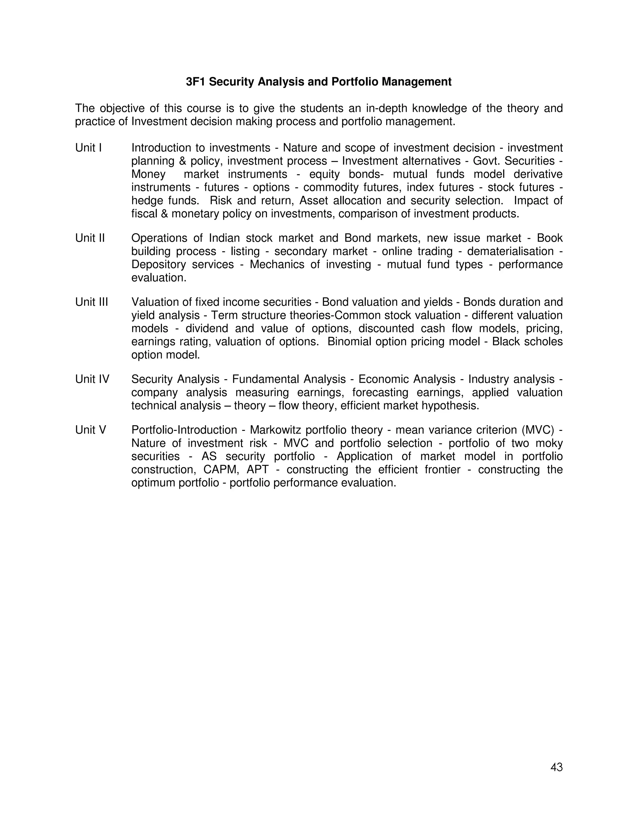 3F1 Security Analysis and Portfolio Management

The objective of this course is to give the students an in-depth knowledge of the theory and
practice of Investment decision making process and portfolio management.

Unit I     Introduction to investments - Nature and scope of investment decision - investment
           planning & policy, investment process – Investment alternatives - Govt. Securities -
           Money      market instruments - equity bonds- mutual funds model derivative
           instruments - futures - options - commodity futures, index futures - stock futures -
           hedge funds. Risk and return, Asset allocation and security selection. Impact of
           fiscal & monetary policy on investments, comparison of investment products.

Unit II    Operations of Indian stock market and Bond markets, new issue market - Book
           building process - listing - secondary market - online trading - dematerialisation -
           Depository services - Mechanics of investing - mutual fund types - performance
           evaluation.

Unit III   Valuation of fixed income securities - Bond valuation and yields - Bonds duration and
           yield analysis - Term structure theories-Common stock valuation - different valuation
           models - dividend and value of options, discounted cash flow models, pricing,
           earnings rating, valuation of options. Binomial option pricing model - Black scholes
           option model.

Unit IV    Security Analysis - Fundamental Analysis - Economic Analysis - Industry analysis -
           company analysis measuring earnings, forecasting earnings, applied valuation
           technical analysis – theory – flow theory, efficient market hypothesis.

Unit V     Portfolio-Introduction - Markowitz portfolio theory - mean variance criterion (MVC) -
           Nature of investment risk - MVC and portfolio selection - portfolio of two moky
           securities - AS security portfolio - Application of market model in portfolio
           construction, CAPM, APT - constructing the efficient frontier - constructing the
           optimum portfolio - portfolio performance evaluation.




                                                                                             43
 
