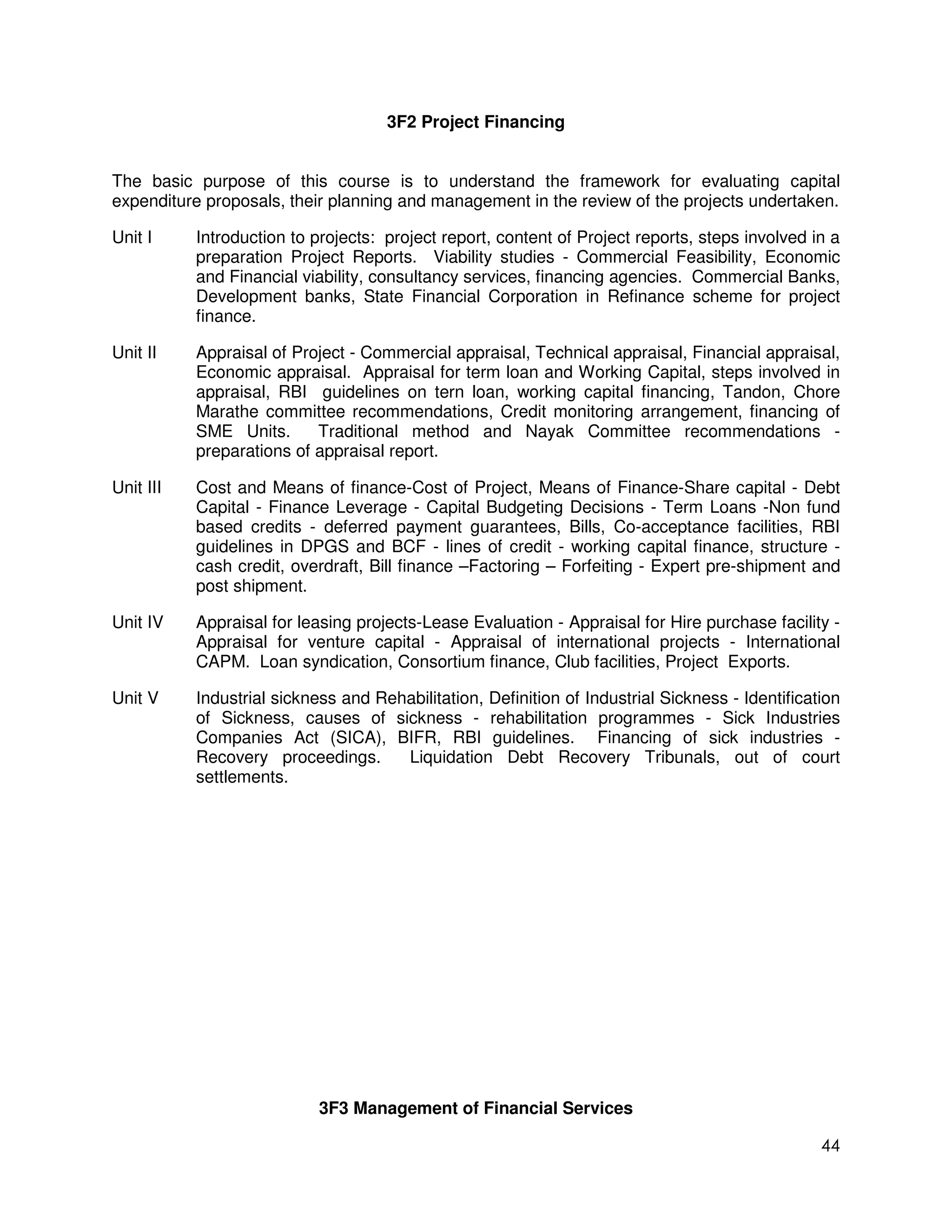 3F2 Project Financing


The basic purpose of this course is to understand the framework for evaluating capital
expenditure proposals, their planning and management in the review of the projects undertaken.

Unit I     Introduction to projects: project report, content of Project reports, steps involved in a
           preparation Project Reports. Viability studies - Commercial Feasibility, Economic
           and Financial viability, consultancy services, financing agencies. Commercial Banks,
           Development banks, State Financial Corporation in Refinance scheme for project
           finance.

Unit II    Appraisal of Project - Commercial appraisal, Technical appraisal, Financial appraisal,
           Economic appraisal. Appraisal for term loan and Working Capital, steps involved in
           appraisal, RBI guidelines on tern loan, working capital financing, Tandon, Chore
           Marathe committee recommendations, Credit monitoring arrangement, financing of
           SME Units.      Traditional method and Nayak Committee recommendations -
           preparations of appraisal report.

Unit III   Cost and Means of finance-Cost of Project, Means of Finance-Share capital - Debt
           Capital - Finance Leverage - Capital Budgeting Decisions - Term Loans -Non fund
           based credits - deferred payment guarantees, Bills, Co-acceptance facilities, RBI
           guidelines in DPGS and BCF - lines of credit - working capital finance, structure -
           cash credit, overdraft, Bill finance –Factoring – Forfeiting - Expert pre-shipment and
           post shipment.

Unit IV    Appraisal for leasing projects-Lease Evaluation - Appraisal for Hire purchase facility -
           Appraisal for venture capital - Appraisal of international projects - International
           CAPM. Loan syndication, Consortium finance, Club facilities, Project Exports.

Unit V     Industrial sickness and Rehabilitation, Definition of Industrial Sickness - Identification
           of Sickness, causes of sickness - rehabilitation programmes - Sick Industries
           Companies Act (SICA), BIFR, RBI guidelines. Financing of sick industries -
           Recovery proceedings.      Liquidation Debt Recovery Tribunals, out of court
           settlements.




                            3F3 Management of Financial Services

                                                                                                  44
 