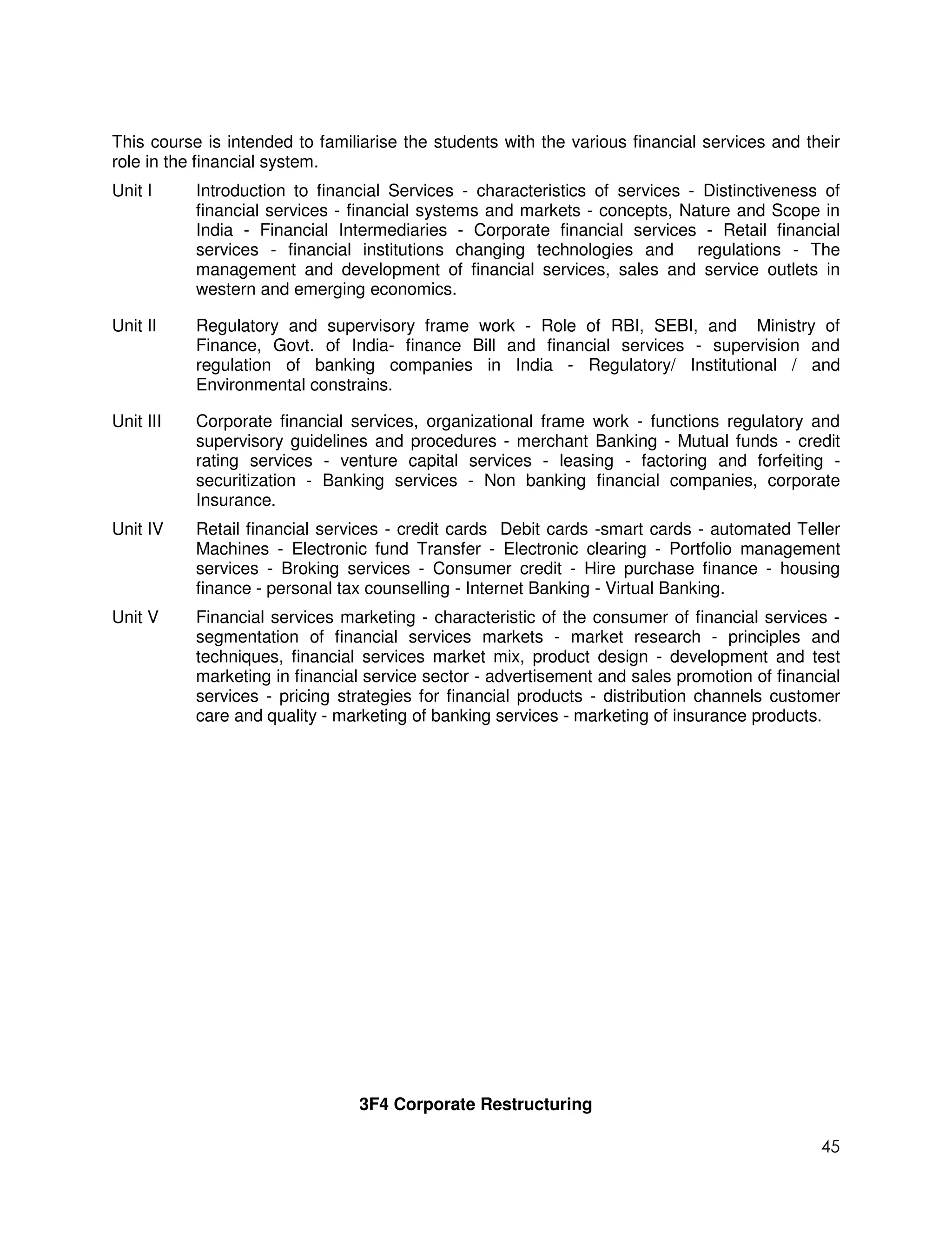 This course is intended to familiarise the students with the various financial services and their
role in the financial system.
Unit I     Introduction to financial Services - characteristics of services - Distinctiveness of
           financial services - financial systems and markets - concepts, Nature and Scope in
           India - Financial Intermediaries - Corporate financial services - Retail financial
           services - financial institutions changing technologies and regulations - The
           management and development of financial services, sales and service outlets in
           western and emerging economics.

Unit II    Regulatory and supervisory frame work - Role of RBI, SEBI, and Ministry of
           Finance, Govt. of India- finance Bill and financial services - supervision and
           regulation of banking companies in India - Regulatory/ Institutional / and
           Environmental constrains.

Unit III   Corporate financial services, organizational frame work - functions regulatory and
           supervisory guidelines and procedures - merchant Banking - Mutual funds - credit
           rating services - venture capital services - leasing - factoring and forfeiting -
           securitization - Banking services - Non banking financial companies, corporate
           Insurance.
Unit IV    Retail financial services - credit cards Debit cards -smart cards - automated Teller
           Machines - Electronic fund Transfer - Electronic clearing - Portfolio management
           services - Broking services - Consumer credit - Hire purchase finance - housing
           finance - personal tax counselling - Internet Banking - Virtual Banking.
Unit V     Financial services marketing - characteristic of the consumer of financial services -
           segmentation of financial services markets - market research - principles and
           techniques, financial services market mix, product design - development and test
           marketing in financial service sector - advertisement and sales promotion of financial
           services - pricing strategies for financial products - distribution channels customer
           care and quality - marketing of banking services - marketing of insurance products.




                                3F4 Corporate Restructuring

                                                                                              45
 