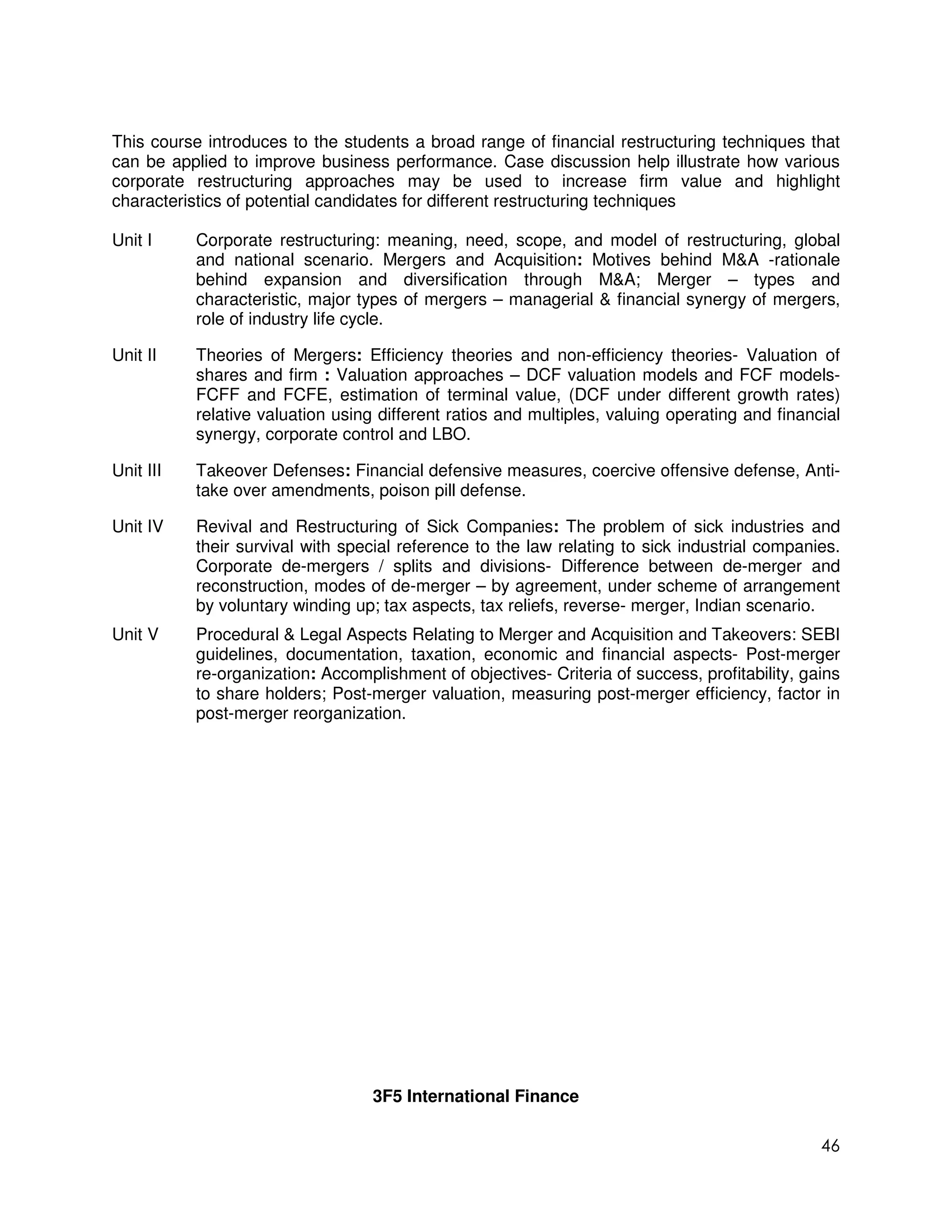 This course introduces to the students a broad range of financial restructuring techniques that
can be applied to improve business performance. Case discussion help illustrate how various
corporate restructuring approaches may be used to increase firm value and highlight
characteristics of potential candidates for different restructuring techniques

Unit I     Corporate restructuring: meaning, need, scope, and model of restructuring, global
           and national scenario. Mergers and Acquisition: Motives behind M&A -rationale
           behind expansion and diversification through M&A; Merger – types and
           characteristic, major types of mergers – managerial & financial synergy of mergers,
           role of industry life cycle.

Unit II    Theories of Mergers: Efficiency theories and non-efficiency theories- Valuation of
           shares and firm : Valuation approaches – DCF valuation models and FCF models-
           FCFF and FCFE, estimation of terminal value, (DCF under different growth rates)
           relative valuation using different ratios and multiples, valuing operating and financial
           synergy, corporate control and LBO.

Unit III   Takeover Defenses: Financial defensive measures, coercive offensive defense, Anti-
           take over amendments, poison pill defense.

Unit IV    Revival and Restructuring of Sick Companies: The problem of sick industries and
           their survival with special reference to the law relating to sick industrial companies.
           Corporate de-mergers / splits and divisions- Difference between de-merger and
           reconstruction, modes of de-merger – by agreement, under scheme of arrangement
           by voluntary winding up; tax aspects, tax reliefs, reverse- merger, Indian scenario.
Unit V     Procedural & Legal Aspects Relating to Merger and Acquisition and Takeovers: SEBI
           guidelines, documentation, taxation, economic and financial aspects- Post-merger
           re-organization: Accomplishment of objectives- Criteria of success, profitability, gains
           to share holders; Post-merger valuation, measuring post-merger efficiency, factor in
           post-merger reorganization.




                                   3F5 International Finance

                                                                                                46
 