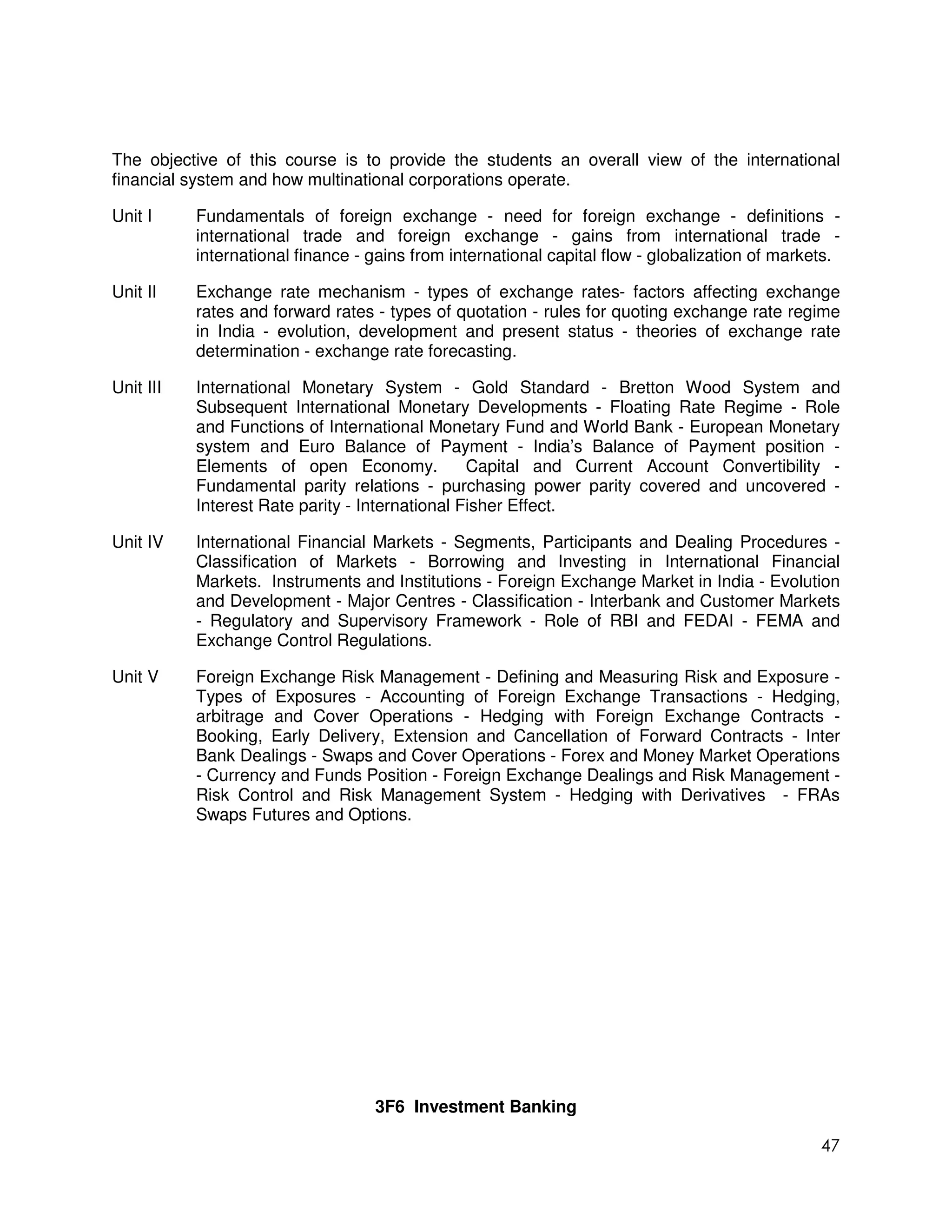 The objective of this course is to provide the students an overall view of the international
financial system and how multinational corporations operate.

Unit I     Fundamentals of foreign exchange - need for foreign exchange - definitions -
           international trade and foreign exchange - gains from international trade -
           international finance - gains from international capital flow - globalization of markets.

Unit II    Exchange rate mechanism - types of exchange rates- factors affecting exchange
           rates and forward rates - types of quotation - rules for quoting exchange rate regime
           in India - evolution, development and present status - theories of exchange rate
           determination - exchange rate forecasting.

Unit III   International Monetary System - Gold Standard - Bretton Wood System and
           Subsequent International Monetary Developments - Floating Rate Regime - Role
           and Functions of International Monetary Fund and World Bank - European Monetary
           system and Euro Balance of Payment - India’s Balance of Payment position -
           Elements of open Economy.             Capital and Current Account Convertibility -
           Fundamental parity relations - purchasing power parity covered and uncovered -
           Interest Rate parity - International Fisher Effect.

Unit IV    International Financial Markets - Segments, Participants and Dealing Procedures -
           Classification of Markets - Borrowing and Investing in International Financial
           Markets. Instruments and Institutions - Foreign Exchange Market in India - Evolution
           and Development - Major Centres - Classification - Interbank and Customer Markets
           - Regulatory and Supervisory Framework - Role of RBI and FEDAI - FEMA and
           Exchange Control Regulations.

Unit V     Foreign Exchange Risk Management - Defining and Measuring Risk and Exposure -
           Types of Exposures - Accounting of Foreign Exchange Transactions - Hedging,
           arbitrage and Cover Operations - Hedging with Foreign Exchange Contracts -
           Booking, Early Delivery, Extension and Cancellation of Forward Contracts - Inter
           Bank Dealings - Swaps and Cover Operations - Forex and Money Market Operations
           - Currency and Funds Position - Foreign Exchange Dealings and Risk Management -
           Risk Control and Risk Management System - Hedging with Derivatives - FRAs
           Swaps Futures and Options.




                                   3F6 Investment Banking

                                                                                                 47
 