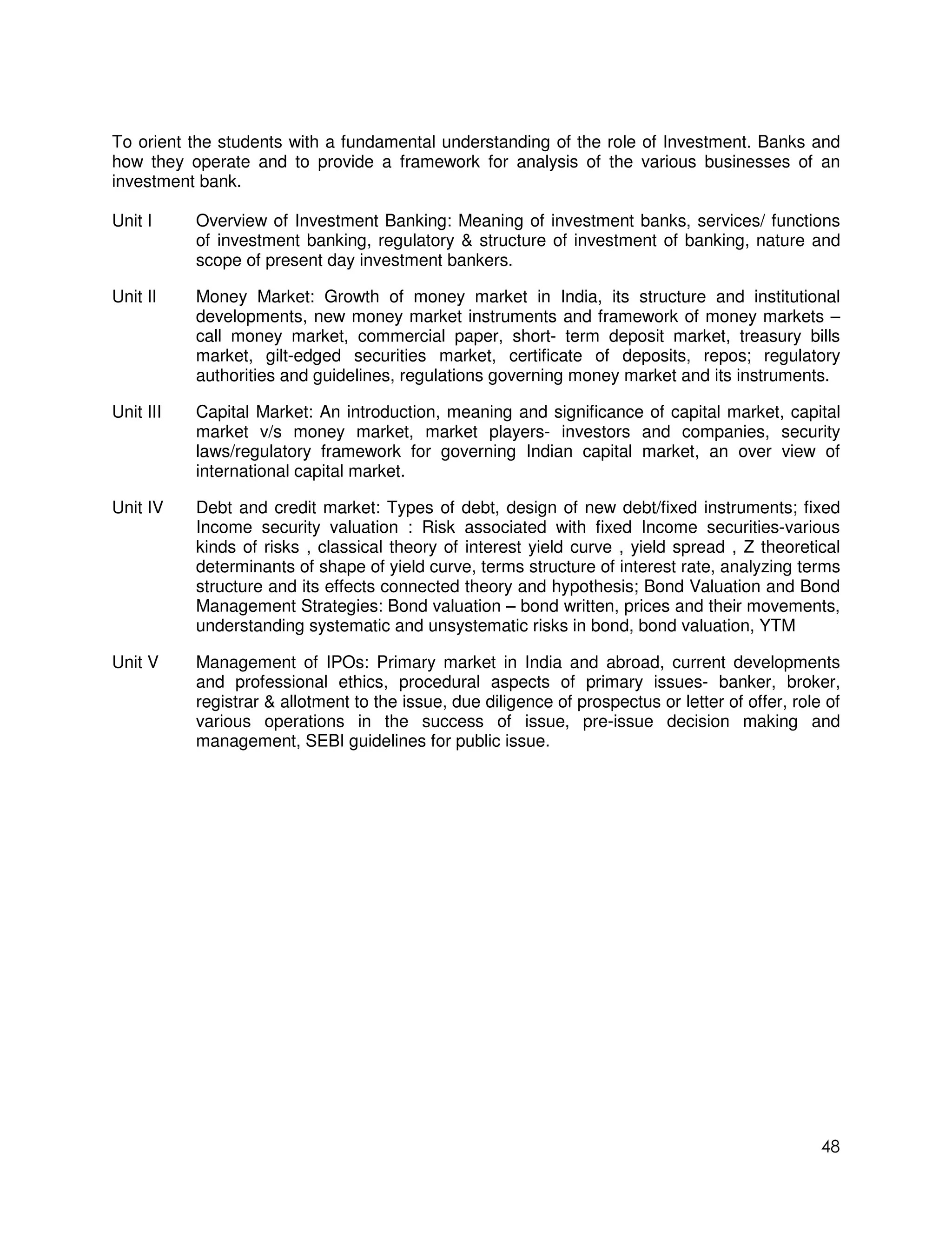 To orient the students with a fundamental understanding of the role of Investment. Banks and
how they operate and to provide a framework for analysis of the various businesses of an
investment bank.

Unit I     Overview of Investment Banking: Meaning of investment banks, services/ functions
           of investment banking, regulatory & structure of investment of banking, nature and
           scope of present day investment bankers.

Unit II    Money Market: Growth of money market in India, its structure and institutional
           developments, new money market instruments and framework of money markets –
           call money market, commercial paper, short- term deposit market, treasury bills
           market, gilt-edged securities market, certificate of deposits, repos; regulatory
           authorities and guidelines, regulations governing money market and its instruments.

Unit III   Capital Market: An introduction, meaning and significance of capital market, capital
           market v/s money market, market players- investors and companies, security
           laws/regulatory framework for governing Indian capital market, an over view of
           international capital market.

Unit IV    Debt and credit market: Types of debt, design of new debt/fixed instruments; fixed
           Income security valuation : Risk associated with fixed Income securities-various
           kinds of risks , classical theory of interest yield curve , yield spread , Z theoretical
           determinants of shape of yield curve, terms structure of interest rate, analyzing terms
           structure and its effects connected theory and hypothesis; Bond Valuation and Bond
           Management Strategies: Bond valuation – bond written, prices and their movements,
           understanding systematic and unsystematic risks in bond, bond valuation, YTM

Unit V     Management of IPOs: Primary market in India and abroad, current developments
           and professional ethics, procedural aspects of primary issues- banker, broker,
           registrar & allotment to the issue, due diligence of prospectus or letter of offer, role of
           various operations in the success of issue, pre-issue decision making and
           management, SEBI guidelines for public issue.




                                                                                                   48
 