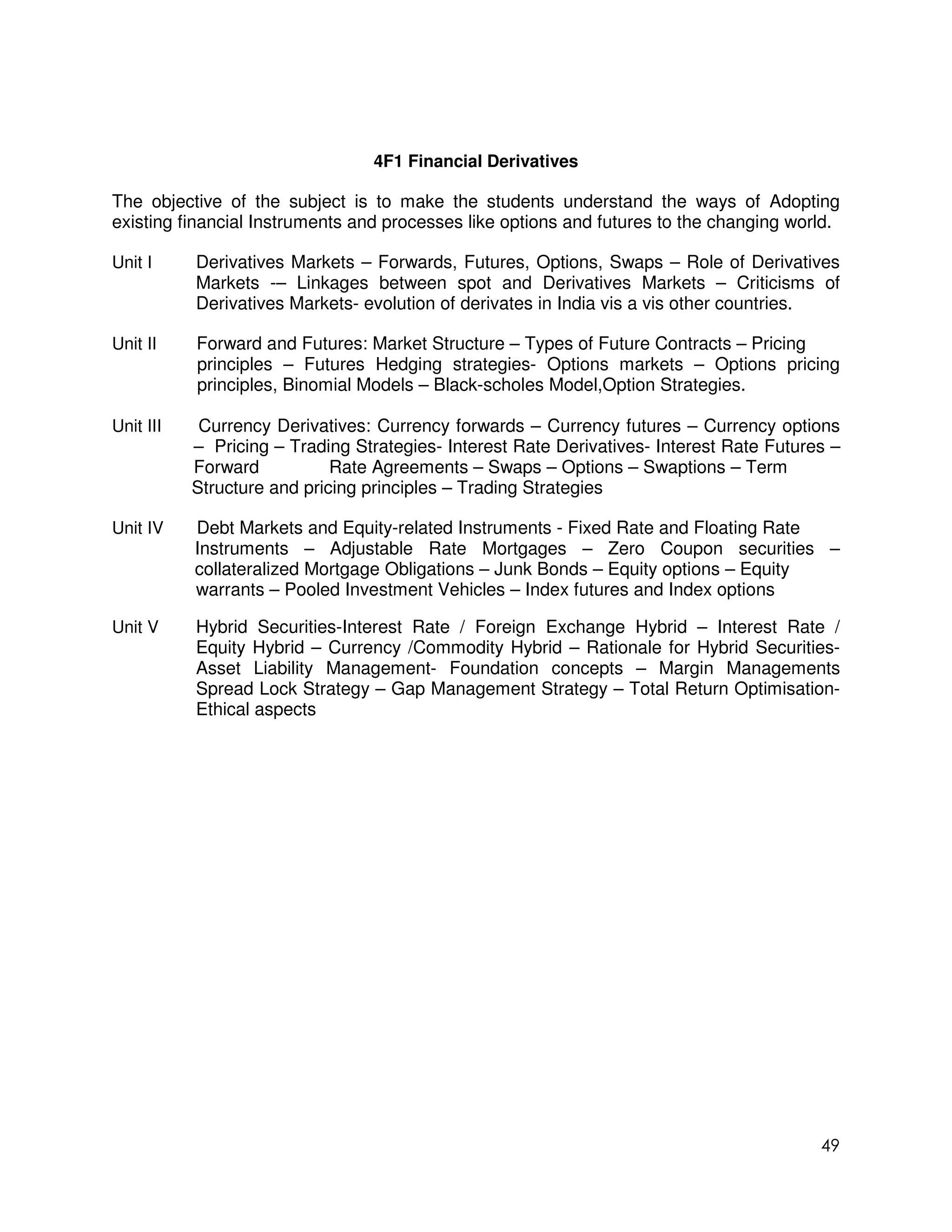 4F1 Financial Derivatives

The objective of the subject is to make the students understand the ways of Adopting
existing financial Instruments and processes like options and futures to the changing world.

Unit I     Derivatives Markets – Forwards, Futures, Options, Swaps – Role of Derivatives
           Markets -– Linkages between spot and Derivatives Markets – Criticisms of
           Derivatives Markets- evolution of derivates in India vis a vis other countries.

Unit II    Forward and Futures: Market Structure – Types of Future Contracts – Pricing
           principles – Futures Hedging strategies- Options markets – Options pricing
           principles, Binomial Models – Black-scholes Model,Option Strategies.

Unit III    Currency Derivatives: Currency forwards – Currency futures – Currency options
           – Pricing – Trading Strategies- Interest Rate Derivatives- Interest Rate Futures –
           Forward           Rate Agreements – Swaps – Options – Swaptions – Term
           Structure and pricing principles – Trading Strategies

Unit IV    Debt Markets and Equity-related Instruments - Fixed Rate and Floating Rate
           Instruments – Adjustable Rate Mortgages – Zero Coupon securities –
           collateralized Mortgage Obligations – Junk Bonds – Equity options – Equity
           warrants – Pooled Investment Vehicles – Index futures and Index options

Unit V     Hybrid Securities-Interest Rate / Foreign Exchange Hybrid – Interest Rate /
           Equity Hybrid – Currency /Commodity Hybrid – Rationale for Hybrid Securities-
           Asset Liability Management- Foundation concepts – Margin Managements
           Spread Lock Strategy – Gap Management Strategy – Total Return Optimisation-
           Ethical aspects




                                                                                          49
 