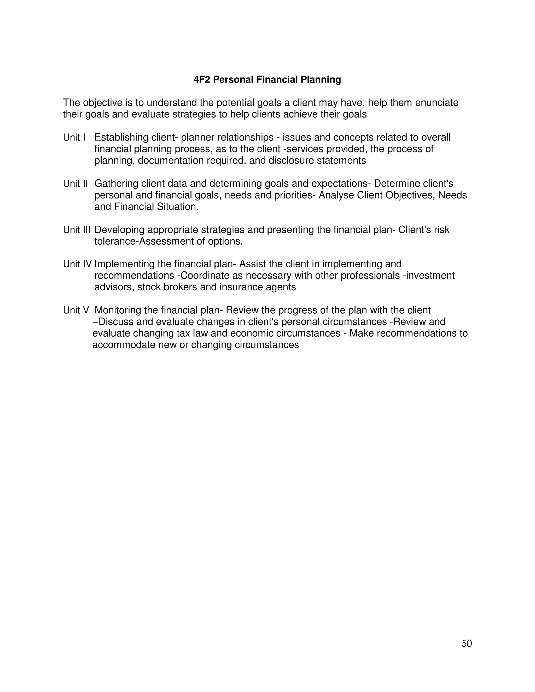 4F2 Personal Financial Planning

The objective is to understand the potential goals a client may have, help them enunciate
their goals and evaluate strategies to help clients achieve their goals

Unit I Establishing client- planner relationships - issues and concepts related to overall
       financial planning process, as to the client -services provided, the process of
       planning, documentation required, and disclosure statements

Unit II Gathering client data and determining goals and expectations- Determine client's
        personal and financial goals, needs and priorities- Analyse Client Objectives, Needs
        and Financial Situation.

Unit III Developing appropriate strategies and presenting the financial plan- Client's risk
         tolerance-Assessment of options.

Unit IV Implementing the financial plan- Assist the client in implementing and
        recommendations -Coordinate as necessary with other professionals -investment
        advisors, stock brokers and insurance agents

Unit V Monitoring the financial plan- Review the progress of the plan with the client
       -Discuss and evaluate changes in client's personal circumstances -Review and
       evaluate changing tax law and economic circumstances - Make recommendations to
       accommodate new or changing circumstances




                                                                                              50
 