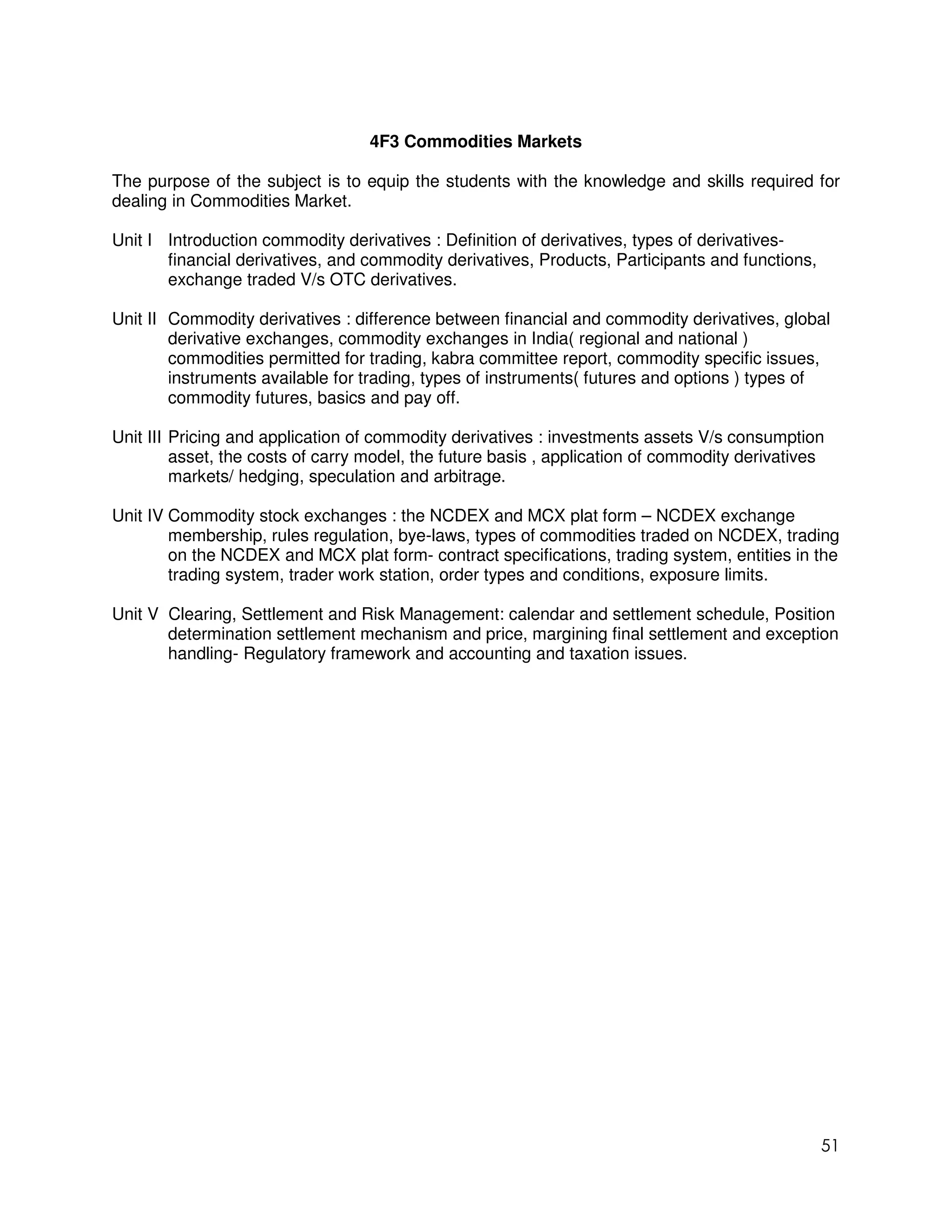 4F3 Commodities Markets

The purpose of the subject is to equip the students with the knowledge and skills required for
dealing in Commodities Market.

Unit I Introduction commodity derivatives : Definition of derivatives, types of derivatives-
       financial derivatives, and commodity derivatives, Products, Participants and functions,
       exchange traded V/s OTC derivatives.

Unit II Commodity derivatives : difference between financial and commodity derivatives, global
        derivative exchanges, commodity exchanges in India( regional and national )
        commodities permitted for trading, kabra committee report, commodity specific issues,
        instruments available for trading, types of instruments( futures and options ) types of
        commodity futures, basics and pay off.

Unit III Pricing and application of commodity derivatives : investments assets V/s consumption
         asset, the costs of carry model, the future basis , application of commodity derivatives
         markets/ hedging, speculation and arbitrage.

Unit IV Commodity stock exchanges : the NCDEX and MCX plat form – NCDEX exchange
        membership, rules regulation, bye-laws, types of commodities traded on NCDEX, trading
        on the NCDEX and MCX plat form- contract specifications, trading system, entities in the
        trading system, trader work station, order types and conditions, exposure limits.

Unit V Clearing, Settlement and Risk Management: calendar and settlement schedule, Position
       determination settlement mechanism and price, margining final settlement and exception
       handling- Regulatory framework and accounting and taxation issues.




                                                                                                 51
 