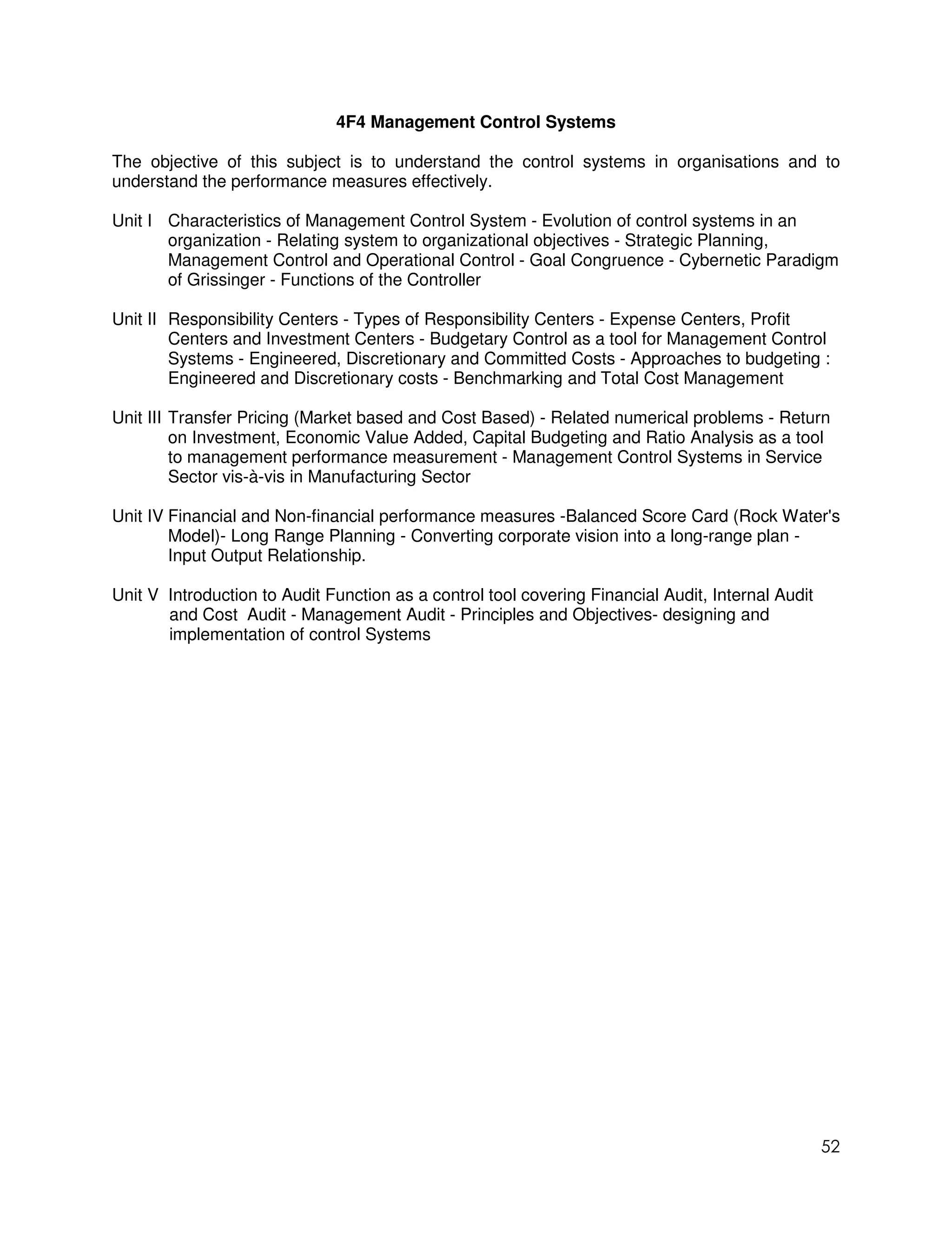 4F4 Management Control Systems

The objective of this subject is to understand the control systems in organisations and to
understand the performance measures effectively.

Unit I Characteristics of Management Control System - Evolution of control systems in an
       organization - Relating system to organizational objectives - Strategic Planning,
       Management Control and Operational Control - Goal Congruence - Cybernetic Paradigm
       of Grissinger - Functions of the Controller

Unit II Responsibility Centers - Types of Responsibility Centers - Expense Centers, Profit
        Centers and Investment Centers - Budgetary Control as a tool for Management Control
        Systems - Engineered, Discretionary and Committed Costs - Approaches to budgeting :
        Engineered and Discretionary costs - Benchmarking and Total Cost Management

Unit III Transfer Pricing (Market based and Cost Based) - Related numerical problems - Return
         on Investment, Economic Value Added, Capital Budgeting and Ratio Analysis as a tool
         to management performance measurement - Management Control Systems in Service
         Sector vis-à-vis in Manufacturing Sector

Unit IV Financial and Non-financial performance measures -Balanced Score Card (Rock Water's
        Model)- Long Range Planning - Converting corporate vision into a long-range plan -
        Input Output Relationship.

Unit V Introduction to Audit Function as a control tool covering Financial Audit, Internal Audit
       and Cost Audit - Management Audit - Principles and Objectives- designing and
       implementation of control Systems




                                                                                                   52
 