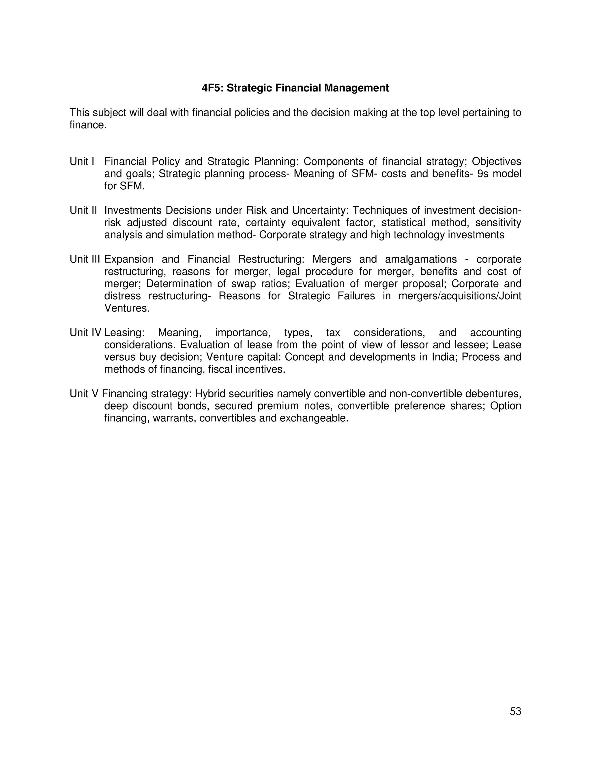 4F5: Strategic Financial Management

This subject will deal with financial policies and the decision making at the top level pertaining to
finance.


Unit I Financial Policy and Strategic Planning: Components of financial strategy; Objectives
       and goals; Strategic planning process- Meaning of SFM- costs and benefits- 9s model
       for SFM.

Unit II Investments Decisions under Risk and Uncertainty: Techniques of investment decision-
        risk adjusted discount rate, certainty equivalent factor, statistical method, sensitivity
        analysis and simulation method- Corporate strategy and high technology investments

Unit III Expansion and Financial Restructuring: Mergers and amalgamations - corporate
         restructuring, reasons for merger, legal procedure for merger, benefits and cost of
         merger; Determination of swap ratios; Evaluation of merger proposal; Corporate and
         distress restructuring- Reasons for Strategic Failures in mergers/acquisitions/Joint
         Ventures.

Unit IV Leasing: Meaning, importance, types, tax considerations, and accounting
        considerations. Evaluation of lease from the point of view of lessor and lessee; Lease
        versus buy decision; Venture capital: Concept and developments in India; Process and
        methods of financing, fiscal incentives.

Unit V Financing strategy: Hybrid securities namely convertible and non-convertible debentures,
       deep discount bonds, secured premium notes, convertible preference shares; Option
       financing, warrants, convertibles and exchangeable.




                                                                                                  53
 