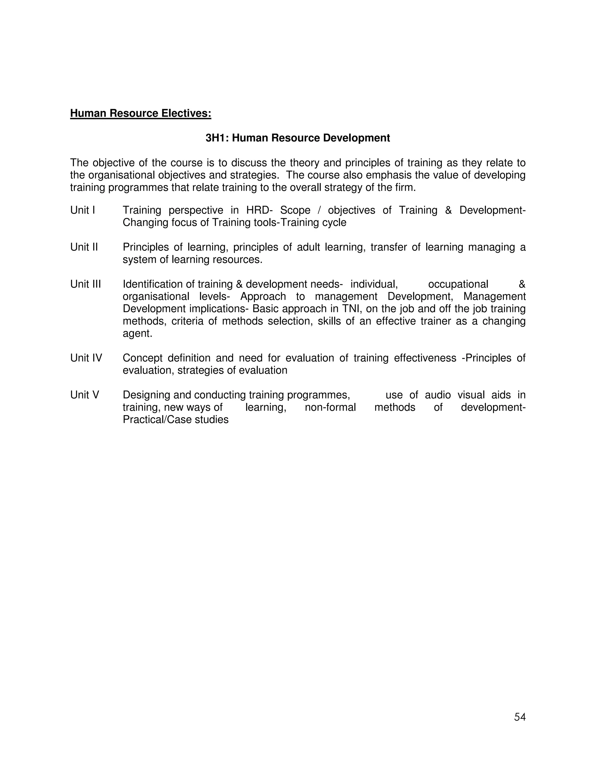 Human Resource Electives:

                            3H1: Human Resource Development

The objective of the course is to discuss the theory and principles of training as they relate to
the organisational objectives and strategies. The course also emphasis the value of developing
training programmes that relate training to the overall strategy of the firm.

Unit I     Training perspective in HRD- Scope / objectives of Training & Development-
           Changing focus of Training tools- Training cycle

Unit II    Principles of learning, principles of adult learning, transfer of learning managing a
           system of learning resources.

Unit III   Identification of training & development needs- individual,      occupational      &
           organisational levels- Approach to management Development, Management
           Development implications- Basic approach in TNI, on the job and off the job training
           methods, criteria of methods selection, skills of an effective trainer as a changing
           agent.

Unit IV    Concept definition and need for evaluation of training effectiveness -Principles of
           evaluation, strategies of evaluation

Unit V     Designing and conducting training programmes,         use of audio visual aids in
           training, new ways of   learning,    non-formal      methods   of   development-
           Practical/Case studies




                                                                                              54
 