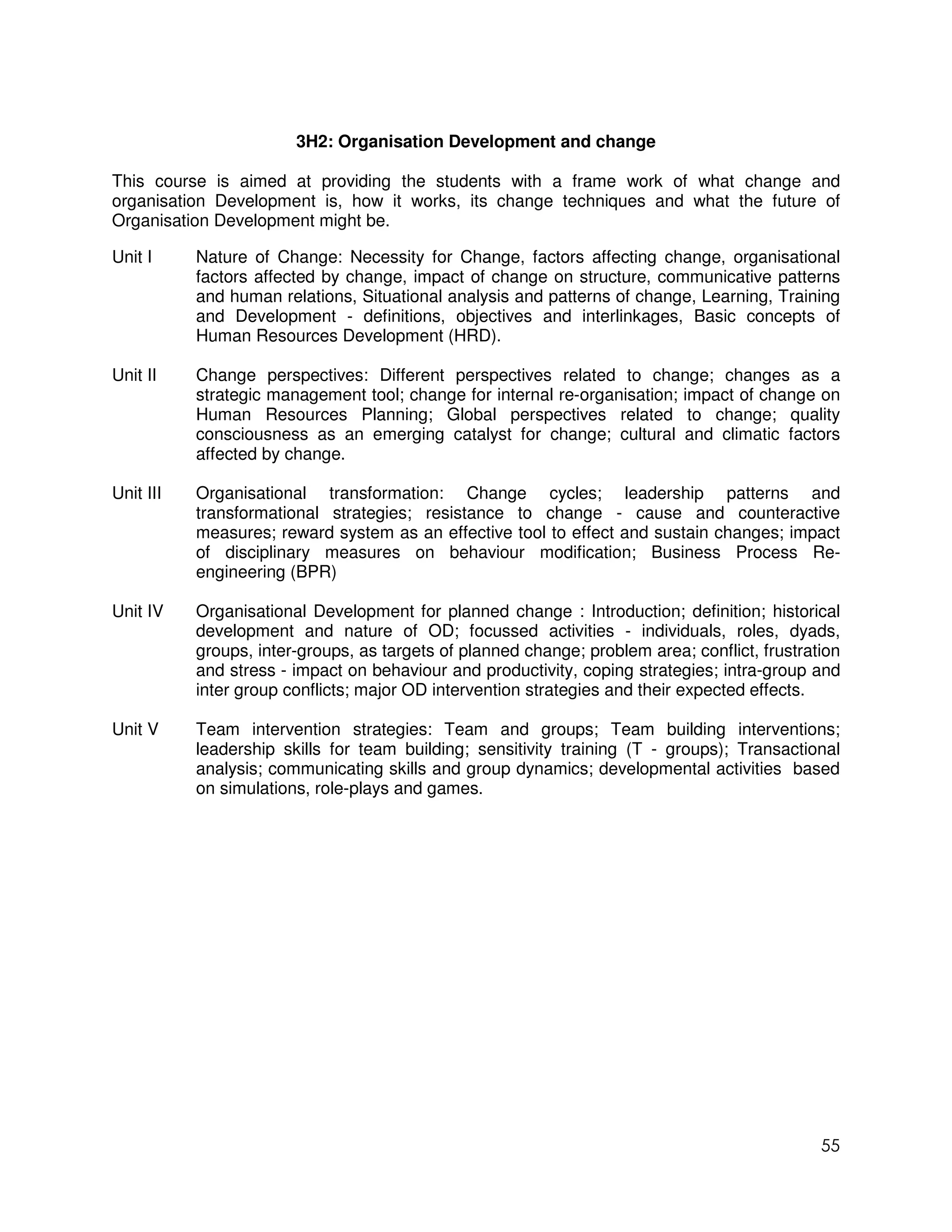 3H2: Organisation Development and change

This course is aimed at providing the students with a frame work of what change and
organisation Development is, how it works, its change techniques and what the future of
Organisation Development might be.

Unit I     Nature of Change: Necessity for Change, factors affecting change, organisational
           factors affected by change, impact of change on structure, communicative patterns
           and human relations, Situational analysis and patterns of change, Learning, Training
           and Development - definitions, objectives and interlinkages, Basic concepts of
           Human Resources Development (HRD).

Unit II    Change perspectives: Different perspectives related to change; changes as a
           strategic management tool; change for internal re-organisation; impact of change on
           Human Resources Planning; Global perspectives related to change; quality
           consciousness as an emerging catalyst for change; cultural and climatic factors
           affected by change.

Unit III   Organisational transformation: Change cycles; leadership patterns and
           transformational strategies; resistance to change - cause and counteractive
           measures; reward system as an effective tool to effect and sustain changes; impact
           of disciplinary measures on behaviour modification; Business Process Re-
           engineering (BPR)

Unit IV    Organisational Development for planned change : Introduction; definition; historical
           development and nature of OD; focussed activities - individuals, roles, dyads,
           groups, inter-groups, as targets of planned change; problem area; conflict, frustration
           and stress - impact on behaviour and productivity, coping strategies; intra-group and
           inter group conflicts; major OD intervention strategies and their expected effects.

Unit V     Team intervention strategies: Team and groups; Team building interventions;
           leadership skills for team building; sensitivity training (T - groups); Transactional
           analysis; communicating skills and group dynamics; developmental activities based
           on simulations, role-plays and games.




                                                                                               55
 