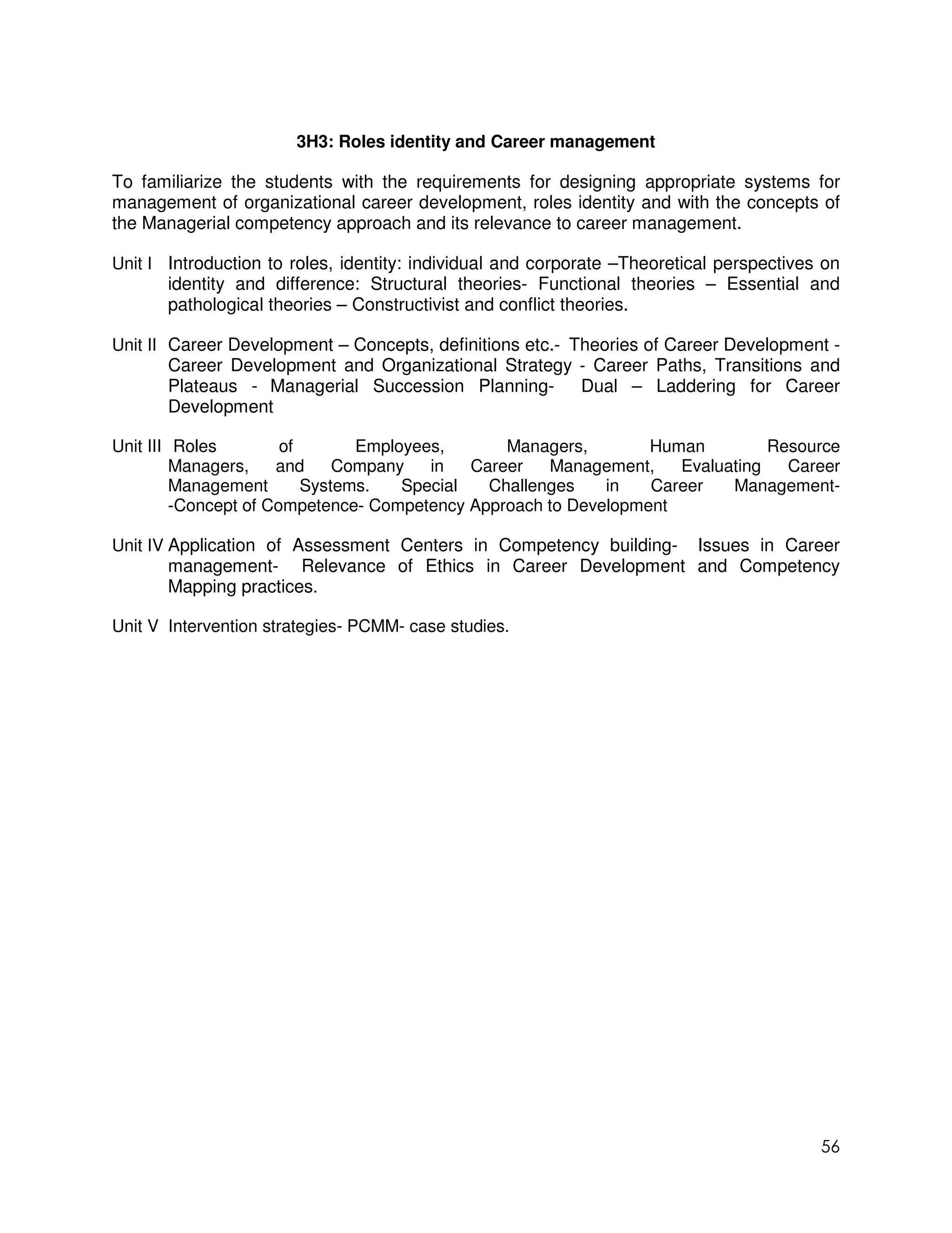 3H3: Roles identity and Career management

To familiarize the students with the requirements for designing appropriate systems for
management of organizational career development, roles identity and with the concepts of
the Managerial competency approach and its relevance to career management.

Unit I Introduction to roles, identity: individual and corporate –Theoretical perspectives on
       identity and difference: Structural theories- Functional theories – Essential and
       pathological theories – Constructivist and conflict theories.

Unit II Career Development – Concepts, definitions etc.- Theories of Career Development -
        Career Development and Organizational Strategy - Career Paths, Transitions and
        Plateaus - Managerial Succession Planning- Dual – Laddering for Career
        Development

Unit III Roles         of       Employees,       Managers,       Human         Resource
         Managers,    and     Company   in   Career   Management,   Evaluating   Career
         Management       Systems.   Special   Challenges   in   Career   Management-
         -Concept of Competence- Competency Approach to Development

Unit IV Application of Assessment Centers in Competency building- Issues in Career
        management- Relevance of Ethics in Career Development and Competency
        Mapping practices.

Unit V Intervention strategies- PCMM- case studies.




                                                                                          56
 
