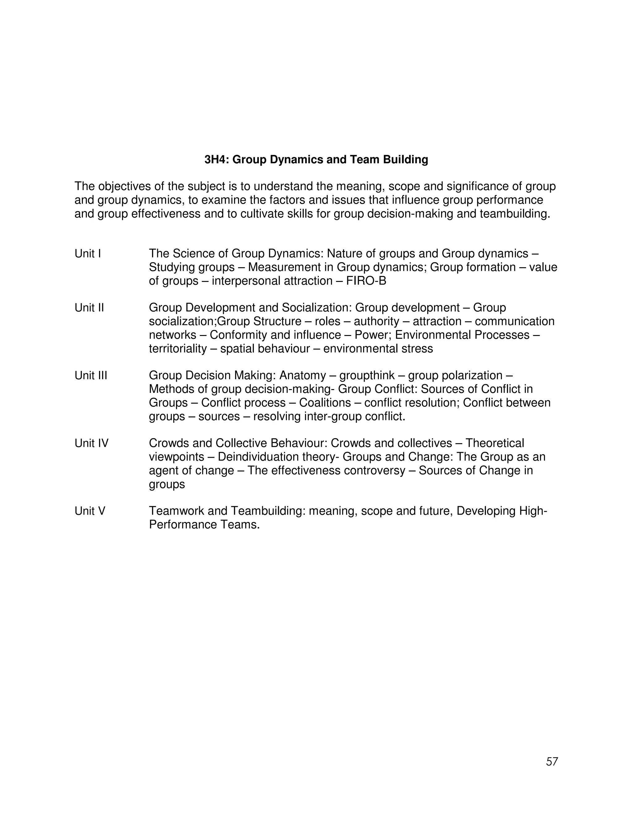 3H4: Group Dynamics and Team Building

The objectives of the subject is to understand the meaning, scope and significance of group
and group dynamics, to examine the factors and issues that influence group performance
and group effectiveness and to cultivate skills for group decision-making and teambuilding.


Unit I        The Science of Group Dynamics: Nature of groups and Group dynamics –
              Studying groups – Measurement in Group dynamics; Group formation – value
              of groups – interpersonal attraction – FIRO-B

Unit II       Group Development and Socialization: Group development – Group
              socialization;Group Structure – roles – authority – attraction – communication
              networks – Conformity and influence – Power; Environmental Processes –
              territoriality – spatial behaviour – environmental stress

Unit III      Group Decision Making: Anatomy – groupthink – group polarization –
              Methods of group decision-making- Group Conflict: Sources of Conflict in
              Groups – Conflict process – Coalitions – conflict resolution; Conflict between
              groups – sources – resolving inter-group conflict.

Unit IV       Crowds and Collective Behaviour: Crowds and collectives – Theoretical
              viewpoints – Deindividuation theory- Groups and Change: The Group as an
              agent of change – The effectiveness controversy – Sources of Change in
              groups

Unit V        Teamwork and Teambuilding: meaning, scope and future, Developing High-
              Performance Teams.




                                                                                           57
 