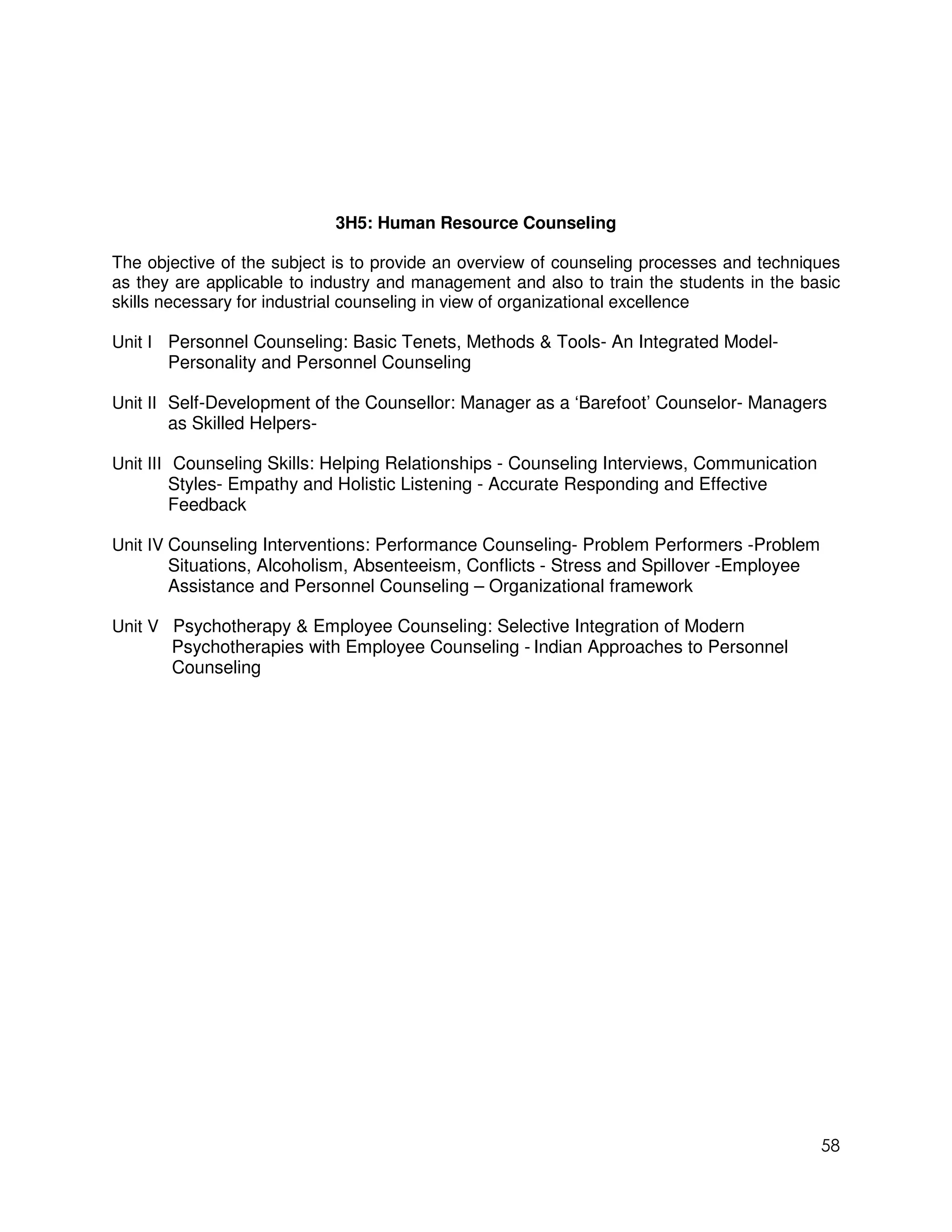 3H5: Human Resource Counseling

The objective of the subject is to provide an overview of counseling processes and techniques
as they are applicable to industry and management and also to train the students in the basic
skills necessary for industrial counseling in view of organizational excellence

Unit I Personnel Counseling: Basic Tenets, Methods & Tools- An Integrated Model-
       Personality and Personnel Counseling

Unit II Self-Development of the Counsellor: Manager as a ‘Barefoot’ Counselor- Managers
        as Skilled Helpers-

Unit III Counseling Skills: Helping Relationships - Counseling Interviews, Communication
         Styles- Empathy and Holistic Listening - Accurate Responding and Effective
         Feedback

Unit IV Counseling Interventions: Performance Counseling- Problem Performers -Problem
        Situations, Alcoholism, Absenteeism, Conflicts - Stress and Spillover -Employee
        Assistance and Personnel Counseling – Organizational framework

Unit V Psychotherapy & Employee Counseling: Selective Integration of Modern
       Psychotherapies with Employee Counseling - Indian Approaches to Personnel
       Counseling




                                                                                           58
 