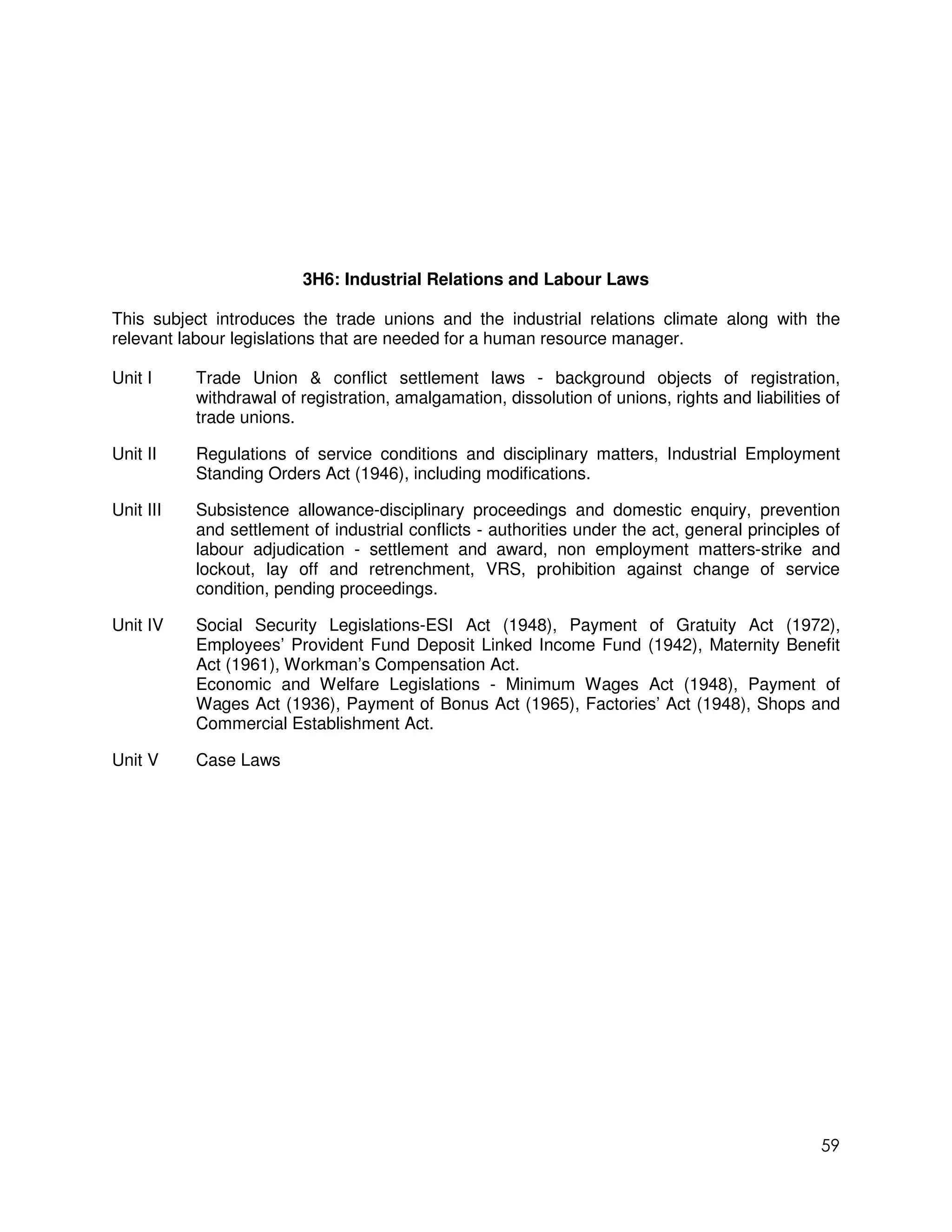 3H6: Industrial Relations and Labour Laws

This subject introduces the trade unions and the industrial relations climate along with the
relevant labour legislations that are needed for a human resource manager.

Unit I     Trade Union & conflict settlement laws - background objects of registration,
           withdrawal of registration, amalgamation, dissolution of unions, rights and liabilities of
           trade unions.

Unit II    Regulations of service conditions and disciplinary matters, Industrial Employment
           Standing Orders Act (1946), including modifications.

Unit III   Subsistence allowance-disciplinary proceedings and domestic enquiry, prevention
           and settlement of industrial conflicts - authorities under the act, general principles of
           labour adjudication - settlement and award, non employment matters-strike and
           lockout, lay off and retrenchment, VRS, prohibition against change of service
           condition, pending proceedings.

Unit IV    Social Security Legislations-ESI Act (1948), Payment of Gratuity Act (1972),
           Employees’ Provident Fund Deposit Linked Income Fund (1942), Maternity Benefit
           Act (1961), Workman’s Compensation Act.
           Economic and Welfare Legislations - Minimum Wages Act (1948), Payment of
           Wages Act (1936), Payment of Bonus Act (1965), Factories’ Act (1948), Shops and
           Commercial Establishment Act.

Unit V     Case Laws




                                                                                                  59
 
