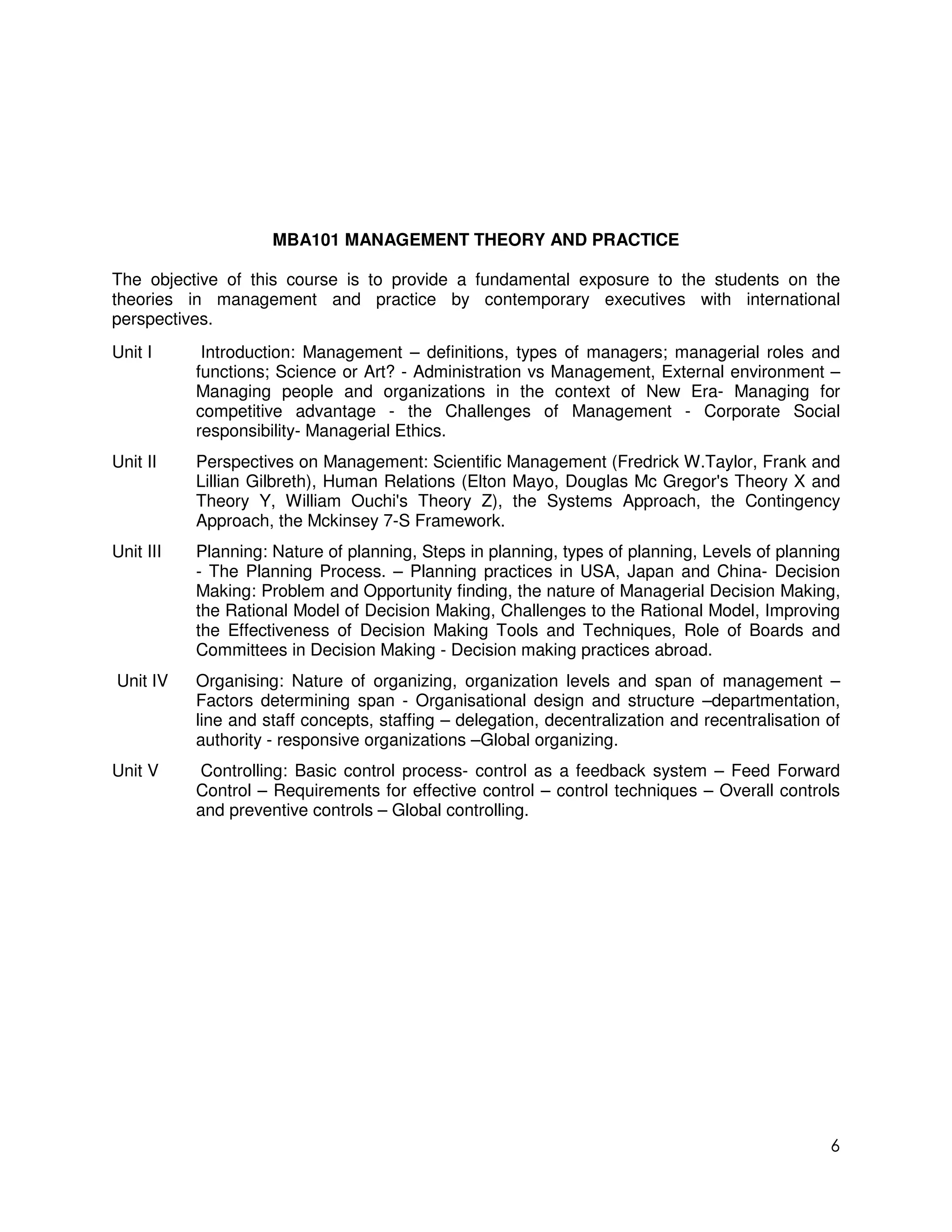 MBA101 MANAGEMENT THEORY AND PRACTICE

The objective of this course is to provide a fundamental exposure to the students on the
theories in management and practice by contemporary executives with international
perspectives.
Unit I      Introduction: Management – definitions, types of managers; managerial roles and
           functions; Science or Art? - Administration vs Management, External environment –
           Managing people and organizations in the context of New Era- Managing for
           competitive advantage - the Challenges of Management - Corporate Social
           responsibility- Managerial Ethics.
Unit II    Perspectives on Management: Scientific Management (Fredrick W.Taylor, Frank and
           Lillian Gilbreth), Human Relations (Elton Mayo, Douglas Mc Gregor's Theory X and
           Theory Y, William Ouchi's Theory Z), the Systems Approach, the Contingency
           Approach, the Mckinsey 7-S Framework.
Unit III   Planning: Nature of planning, Steps in planning, types of planning, Levels of planning
           - The Planning Process. – Planning practices in USA, Japan and China- Decision
           Making: Problem and Opportunity finding, the nature of Managerial Decision Making,
           the Rational Model of Decision Making, Challenges to the Rational Model, Improving
           the Effectiveness of Decision Making Tools and Techniques, Role of Boards and
           Committees in Decision Making - Decision making practices abroad.
Unit IV    Organising: Nature of organizing, organization levels and span of management –
           Factors determining span - Organisational design and structure –departmentation,
           line and staff concepts, staffing – delegation, decentralization and recentralisation of
           authority - responsive organizations –Global organizing.
Unit V     Controlling: Basic control process- control as a feedback system – Feed Forward
           Control – Requirements for effective control – control techniques – Overall controls
           and preventive controls – Global controlling.




                                                                                                 6
 