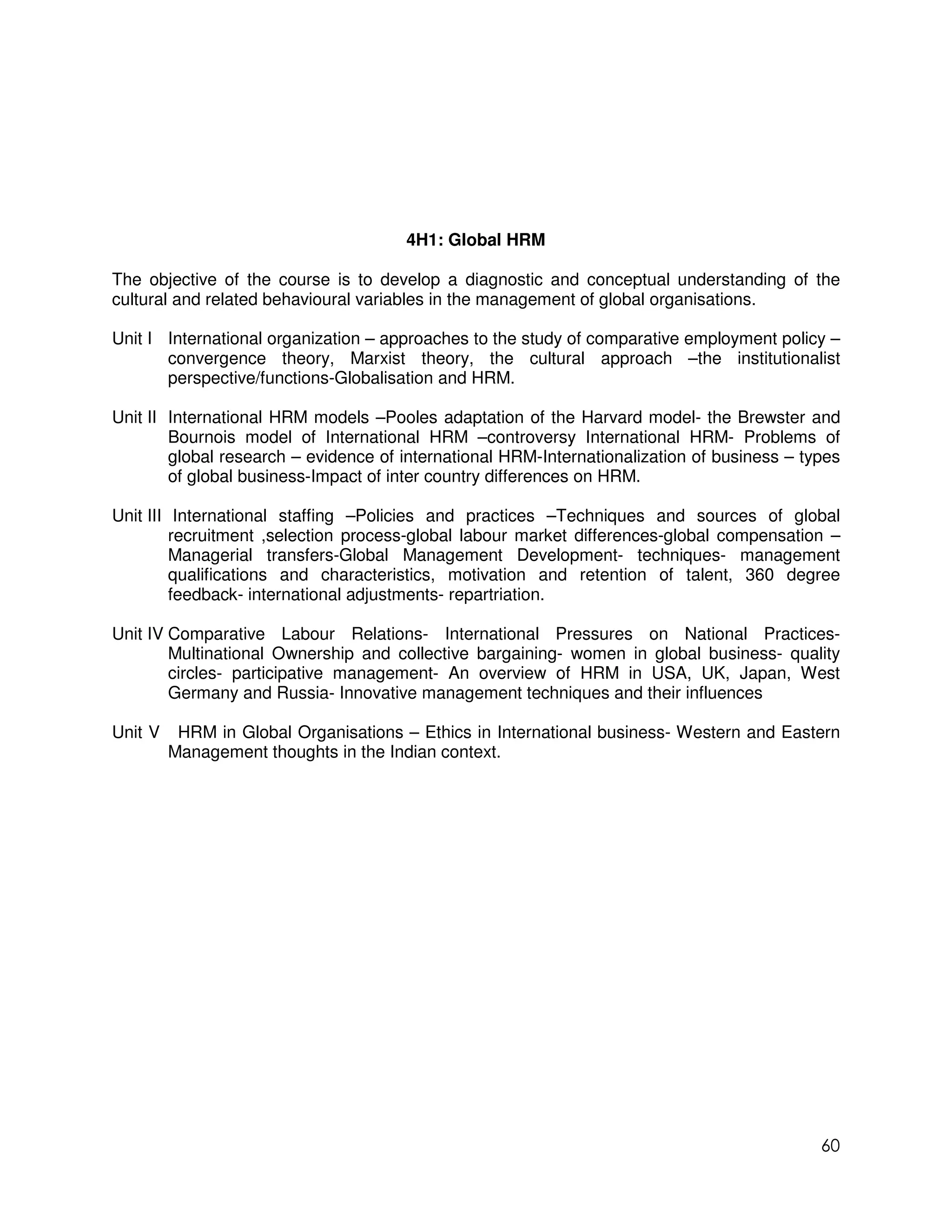 4H1: Global HRM

The objective of the course is to develop a diagnostic and conceptual understanding of the
cultural and related behavioural variables in the management of global organisations.

Unit I International organization – approaches to the study of comparative employment policy –
       convergence theory, Marxist theory, the cultural approach –the institutionalist
       perspective/functions-Globalisation and HRM.

Unit II International HRM models –Pooles adaptation of the Harvard model- the Brewster and
        Bournois model of International HRM –controversy International HRM- Problems of
        global research – evidence of international HRM-Internationalization of business – types
        of global business-Impact of inter country differences on HRM.

Unit III International staffing –Policies and practices –Techniques and sources of global
         recruitment ,selection process-global labour market differences-global compensation –
         Managerial transfers-Global Management Development- techniques- management
         qualifications and characteristics, motivation and retention of talent, 360 degree
         feedback- international adjustments- repartriation.

Unit IV Comparative Labour Relations- International Pressures on National Practices-
        Multinational Ownership and collective bargaining- women in global business- quality
        circles- participative management- An overview of HRM in USA, UK, Japan, West
        Germany and Russia- Innovative management techniques and their influences

Unit V    HRM in Global Organisations – Ethics in International business- Western and Eastern
         Management thoughts in the Indian context.




                                                                                             60
 