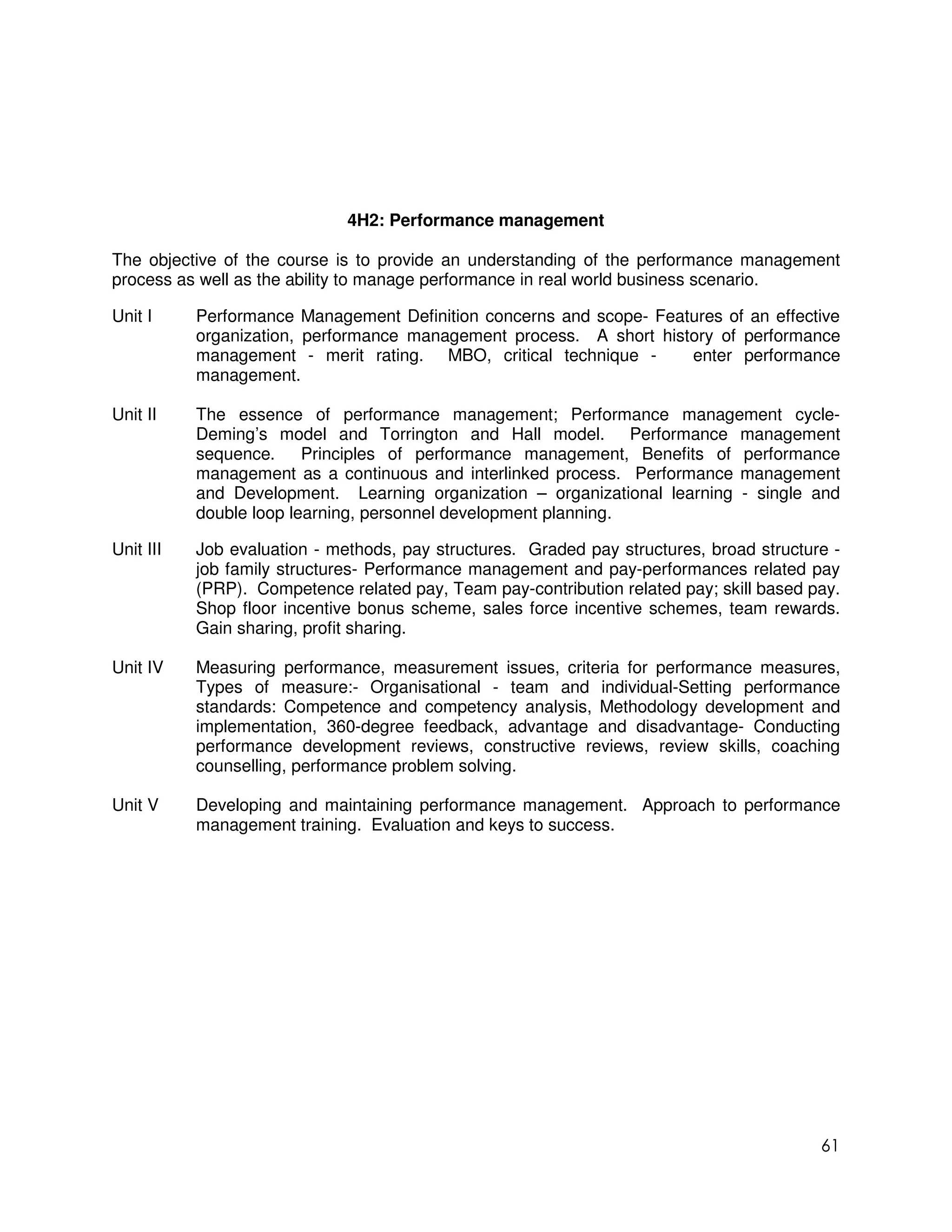 4H2: Performance management

The objective of the course is to provide an understanding of the performance management
process as well as the ability to manage performance in real world business scenario.

Unit I     Performance Management Definition concerns and scope- Features of an effective
           organization, performance management process. A short history of performance
           management - merit rating. MBO, critical technique -      enter performance
           management.

Unit II    The essence of performance management; Performance management cycle-
           Deming’s model and Torrington and Hall model. Performance management
           sequence.     Principles of performance management, Benefits of performance
           management as a continuous and interlinked process. Performance management
           and Development. Learning organization – organizational learning - single and
           double loop learning, personnel development planning.

Unit III   Job evaluation - methods, pay structures. Graded pay structures, broad structure -
           job family structures- Performance management and pay-performances related pay
           (PRP). Competence related pay, Team pay-contribution related pay; skill based pay.
           Shop floor incentive bonus scheme, sales force incentive schemes, team rewards.
           Gain sharing, profit sharing.

Unit IV    Measuring performance, measurement issues, criteria for performance measures,
           Types of measure:- Organisational - team and individual-Setting performance
           standards: Competence and competency analysis, Methodology development and
           implementation, 360-degree feedback, advantage and disadvantage- Conducting
           performance development reviews, constructive reviews, review skills, coaching
           counselling, performance problem solving.

Unit V     Developing and maintaining performance management. Approach to performance
           management training. Evaluation and keys to success.




                                                                                          61
 