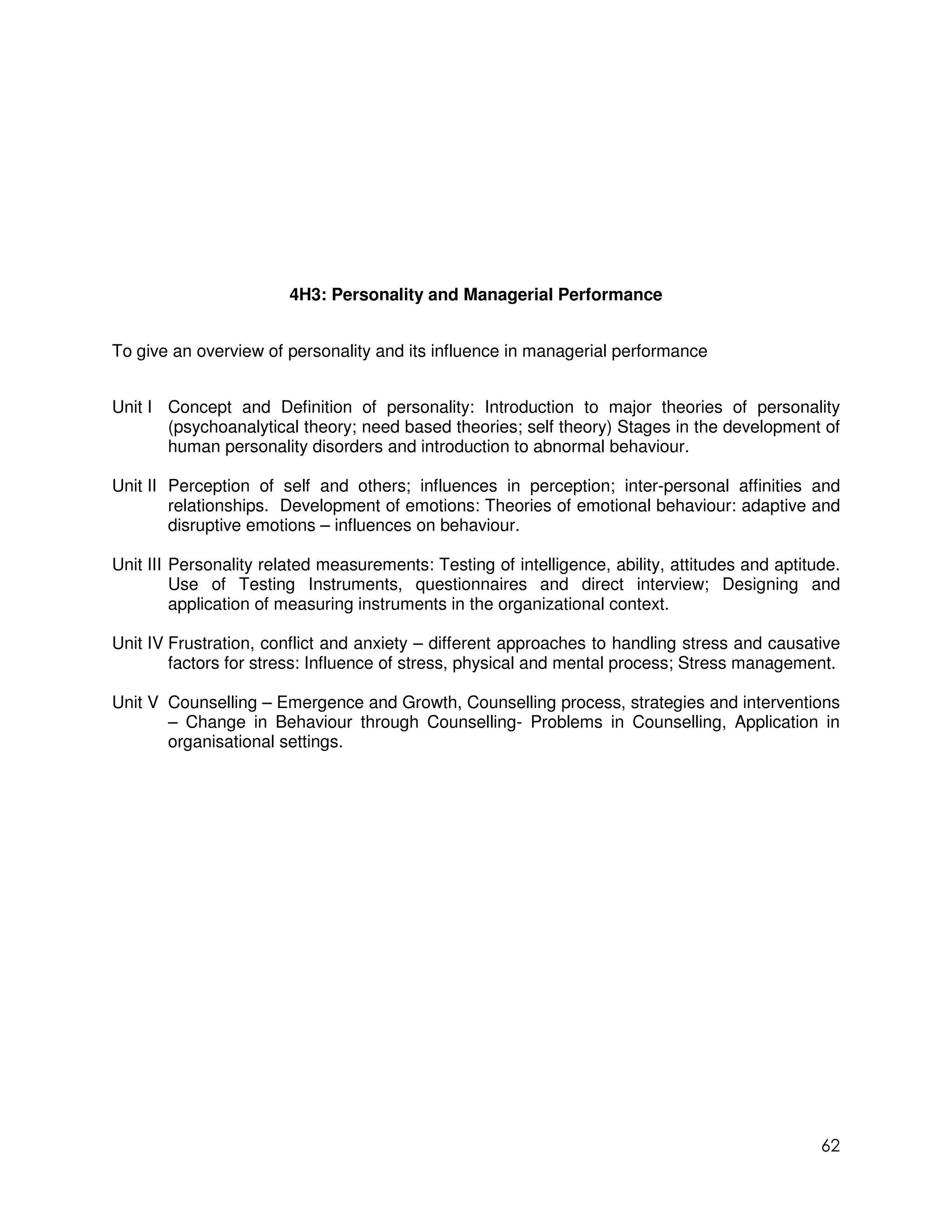 4H3: Personality and Managerial Performance


To give an overview of personality and its influence in managerial performance


Unit I Concept and Definition of personality: Introduction to major theories of personality
       (psychoanalytical theory; need based theories; self theory) Stages in the development of
       human personality disorders and introduction to abnormal behaviour.

Unit II Perception of self and others; influences in perception; inter-personal affinities and
        relationships. Development of emotions: Theories of emotional behaviour: adaptive and
        disruptive emotions – influences on behaviour.

Unit III Personality related measurements: Testing of intelligence, ability, attitudes and aptitude.
         Use of Testing Instruments, questionnaires and direct interview; Designing and
         application of measuring instruments in the organizational context.

Unit IV Frustration, conflict and anxiety – different approaches to handling stress and causative
        factors for stress: Influence of stress, physical and mental process; Stress management.

Unit V Counselling – Emergence and Growth, Counselling process, strategies and interventions
       – Change in Behaviour through Counselling- Problems in Counselling, Application in
       organisational settings.




                                                                                                 62
 