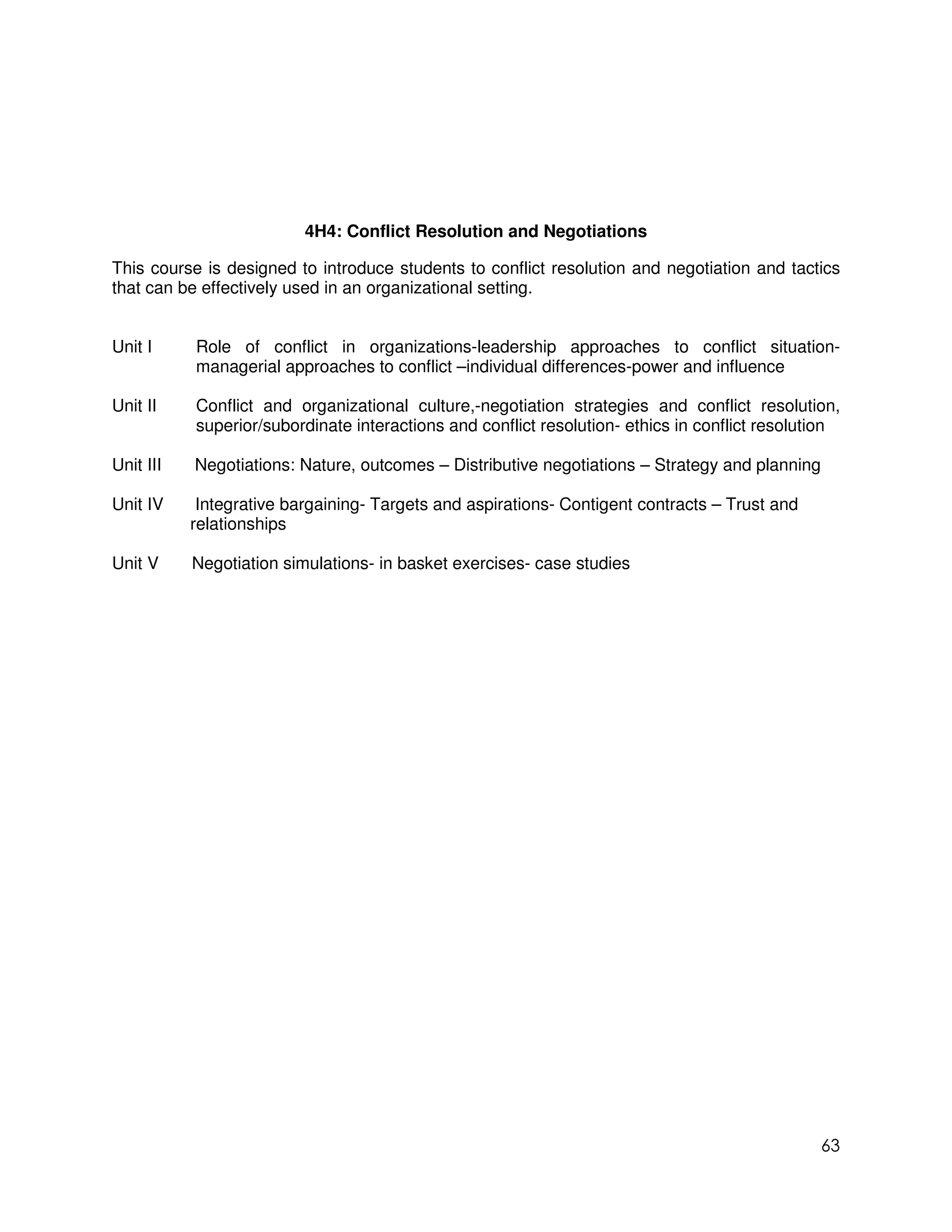 4H4: Conflict Resolution and Negotiations

This course is designed to introduce students to conflict resolution and negotiation and tactics
that can be effectively used in an organizational setting.


Unit I     Role of conflict in organizations-leadership approaches to conflict situation-
           managerial approaches to conflict –individual differences-power and influence

Unit II    Conflict and organizational culture,-negotiation strategies and conflict resolution,
           superior/subordinate interactions and conflict resolution- ethics in conflict resolution

Unit III   Negotiations: Nature, outcomes – Distributive negotiations – Strategy and planning

Unit IV     Integrative bargaining- Targets and aspirations- Contigent contracts – Trust and
           relationships

Unit V     Negotiation simulations- in basket exercises- case studies




                                                                                                63
 