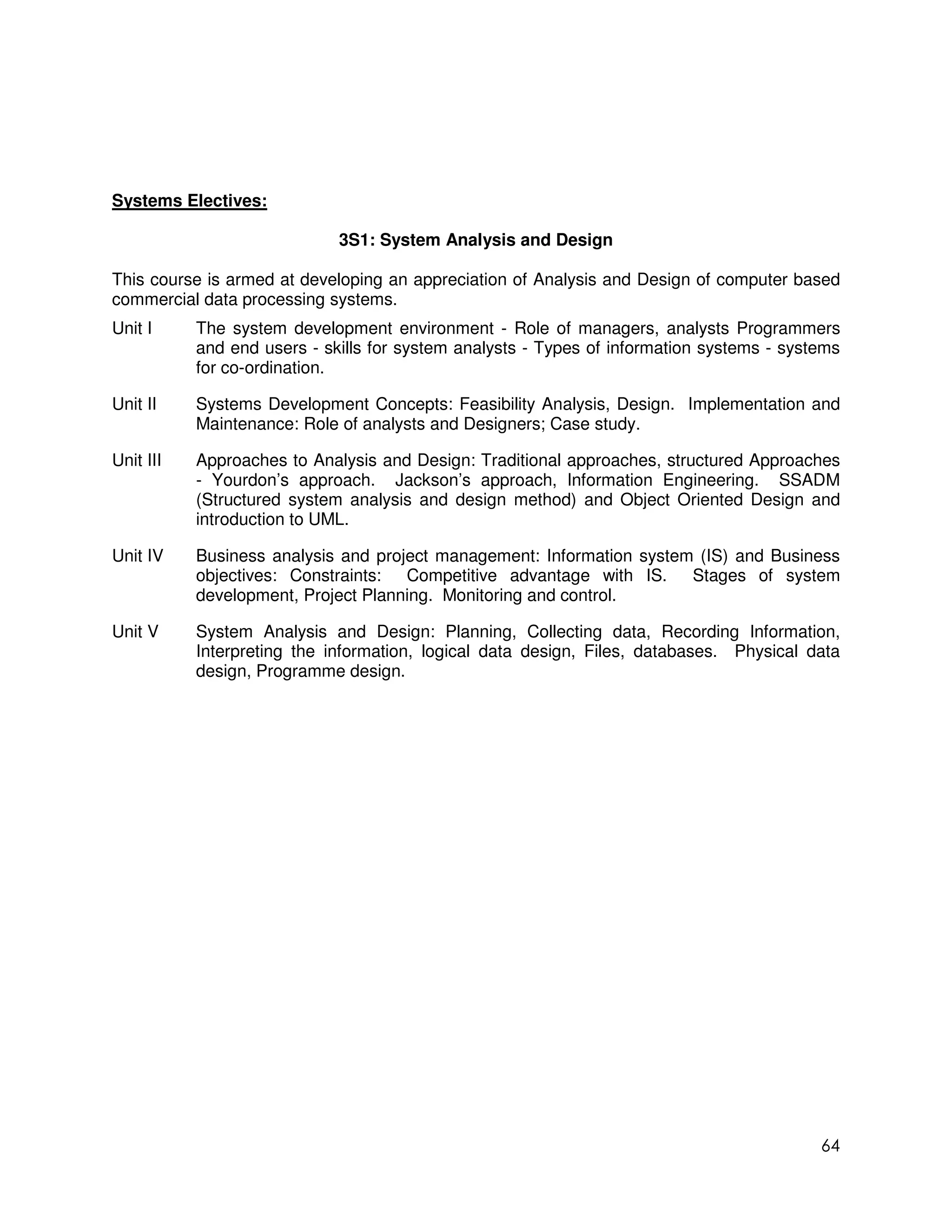 Systems Electives:

                             3S1: System Analysis and Design

This course is armed at developing an appreciation of Analysis and Design of computer based
commercial data processing systems.
Unit I     The system development environment - Role of managers, analysts Programmers
           and end users - skills for system analysts - Types of information systems - systems
           for co-ordination.

Unit II    Systems Development Concepts: Feasibility Analysis, Design. Implementation and
           Maintenance: Role of analysts and Designers; Case study.

Unit III   Approaches to Analysis and Design: Traditional approaches, structured Approaches
           - Yourdon’s approach. Jackson’s approach, Information Engineering. SSADM
           (Structured system analysis and design method) and Object Oriented Design and
           introduction to UML.

Unit IV    Business analysis and project management: Information system (IS) and Business
           objectives: Constraints: Competitive advantage with IS. Stages of system
           development, Project Planning. Monitoring and control.

Unit V     System Analysis and Design: Planning, Collecting data, Recording Information,
           Interpreting the information, logical data design, Files, databases. Physical data
           design, Programme design.




                                                                                           64
 