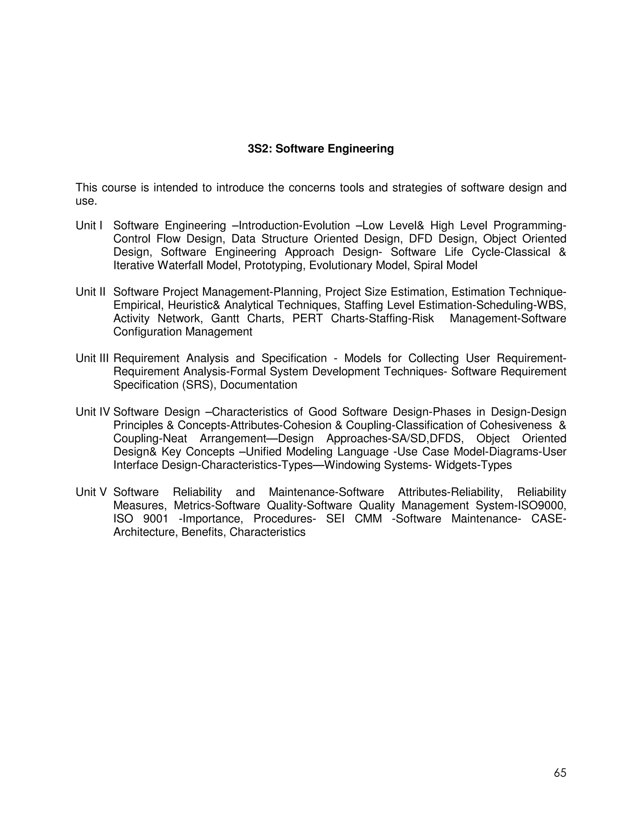 3S2: Software Engineering


This course is intended to introduce the concerns tools and strategies of software design and
use.

Unit I Software Engineering –Introduction-Evolution –Low Level& High Level Programming-
       Control Flow Design, Data Structure Oriented Design, DFD Design, Object Oriented
       Design, Software Engineering Approach Design- Software Life Cycle-Classical &
       Iterative Waterfall Model, Prototyping, Evolutionary Model, Spiral Model

Unit II Software Project Management-Planning, Project Size Estimation, Estimation Technique-
        Empirical, Heuristic& Analytical Techniques, Staffing Level Estimation-Scheduling-WBS,
        Activity Network, Gantt Charts, PERT Charts-Staffing-Risk Management-Software
        Configuration Management

Unit III Requirement Analysis and Specification - Models for Collecting User Requirement-
         Requirement Analysis-Formal System Development Techniques- Software Requirement
         Specification (SRS), Documentation

Unit IV Software Design –Characteristics of Good Software Design-Phases in Design-Design
        Principles & Concepts-Attributes-Cohesion & Coupling-Classification of Cohesiveness &
        Coupling-Neat Arrangement—Design Approaches-SA/SD,DFDS, Object Oriented
        Design& Key Concepts –Unified Modeling Language -Use Case Model-Diagrams-User
        Interface Design-Characteristics-Types—Windowing Systems- Widgets-Types

Unit V Software Reliability and Maintenance-Software Attributes-Reliability, Reliability
       Measures, Metrics-Software Quality-Software Quality Management System-ISO9000,
       ISO 9001 -Importance, Procedures- SEI CMM -Software Maintenance- CASE-
       Architecture, Benefits, Characteristics




                                                                                           65
 
