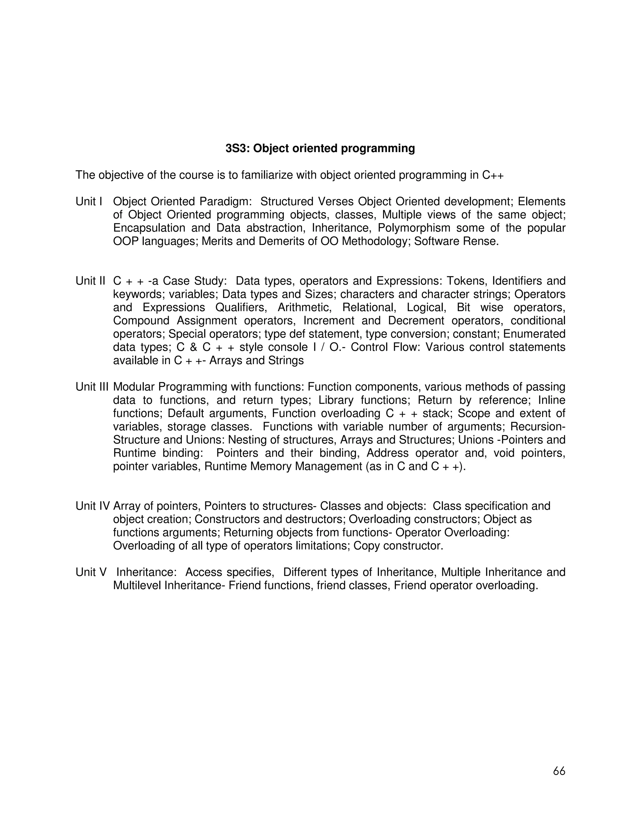 3S3: Object oriented programming

The objective of the course is to familiarize with object oriented programming in C++

Unit I Object Oriented Paradigm: Structured Verses Object Oriented development; Elements
       of Object Oriented programming objects, classes, Multiple views of the same object;
       Encapsulation and Data abstraction, Inheritance, Polymorphism some of the popular
       OOP languages; Merits and Demerits of OO Methodology; Software Rense.


Unit II C + + -a Case Study: Data types, operators and Expressions: Tokens, Identifiers and
        keywords; variables; Data types and Sizes; characters and character strings; Operators
        and Expressions Qualifiers, Arithmetic, Relational, Logical, Bit wise operators,
        Compound Assignment operators, Increment and Decrement operators, conditional
        operators; Special operators; type def statement, type conversion; constant; Enumerated
        data types; C & C + + style console I / O.- Control Flow: Various control statements
        available in C + +- Arrays and Strings

Unit III Modular Programming with functions: Function components, various methods of passing
         data to functions, and return types; Library functions; Return by reference; Inline
         functions; Default arguments, Function overloading C + + stack; Scope and extent of
         variables, storage classes. Functions with variable number of arguments; Recursion-
         Structure and Unions: Nesting of structures, Arrays and Structures; Unions -Pointers and
         Runtime binding: Pointers and their binding, Address operator and, void pointers,
         pointer variables, Runtime Memory Management (as in C and C + +).


Unit IV Array of pointers, Pointers to structures- Classes and objects: Class specification and
        object creation; Constructors and destructors; Overloading constructors; Object as
        functions arguments; Returning objects from functions- Operator Overloading:
        Overloading of all type of operators limitations; Copy constructor.

Unit V Inheritance: Access specifies, Different types of Inheritance, Multiple Inheritance and
       Multilevel Inheritance- Friend functions, friend classes, Friend operator overloading.




                                                                                                  66
 