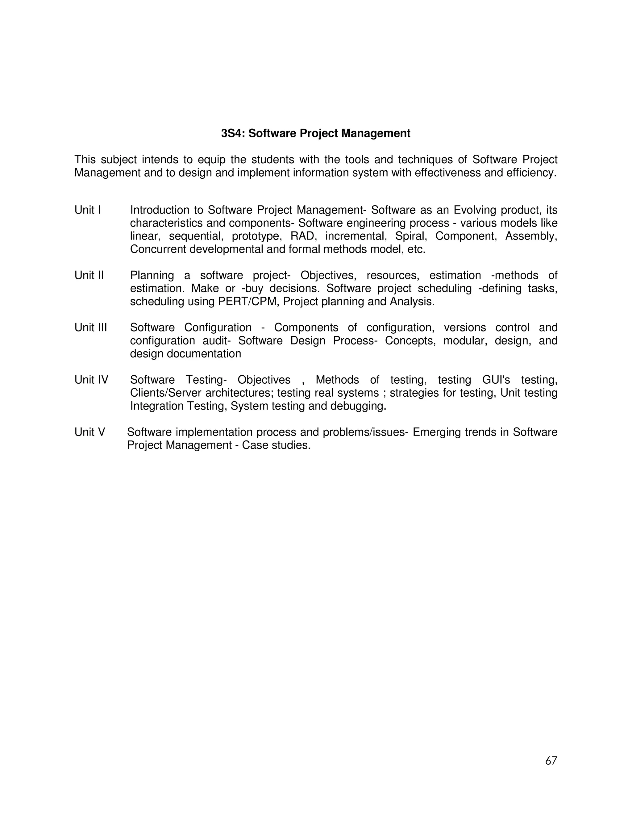 3S4: Software Project Management

This subject intends to equip the students with the tools and techniques of Software Project
Management and to design and implement information system with effectiveness and efficiency.


Unit I     Introduction to Software Project Management- Software as an Evolving product, its
           characteristics and components- Software engineering process - various models like
           linear, sequential, prototype, RAD, incremental, Spiral, Component, Assembly,
           Concurrent developmental and formal methods model, etc.

Unit II    Planning a software project- Objectives, resources, estimation -methods of
           estimation. Make or -buy decisions. Software project scheduling -defining tasks,
           scheduling using PERT/CPM, Project planning and Analysis.

Unit III   Software Configuration - Components of configuration, versions control and
           configuration audit- Software Design Process- Concepts, modular, design, and
           design documentation

Unit IV    Software Testing- Objectives , Methods of testing, testing GUI's testing,
           Clients/Server architectures; testing real systems ; strategies for testing, Unit testing
           Integration Testing, System testing and debugging.

Unit V     Software implementation process and problems/issues- Emerging trends in Software
           Project Management - Case studies.




                                                                                                 67
 
