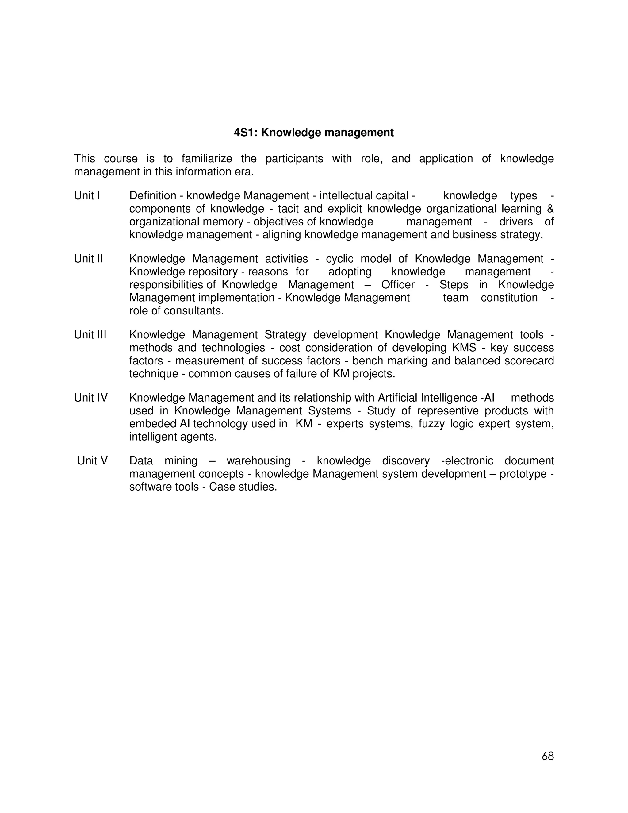 4S1: Knowledge management

This course is to familiarize the participants with role, and application of knowledge
management in this information era.

Unit I     Definition - knowledge Management - intellectual capital -  knowledge types -
           components of knowledge - tacit and explicit knowledge organizational learning &
           organizational memory - objectives of knowledge        management - drivers of
           knowledge management - aligning knowledge management and business strategy.

Unit II    Knowledge Management activities - cyclic model of Knowledge Management -
           Knowledge repository - reasons for  adopting  knowledge    management    -
           responsibilities of Knowledge Management – Officer - Steps in Knowledge
           Management implementation - Knowledge Management       team constitution -
           role of consultants.

Unit III   Knowledge Management Strategy development Knowledge Management tools -
           methods and technologies - cost consideration of developing KMS - key success
           factors - measurement of success factors - bench marking and balanced scorecard
           technique - common causes of failure of KM projects.

Unit IV    Knowledge Management and its relationship with Artificial Intelligence -AI methods
           used in Knowledge Management Systems - Study of representive products with
           embeded AI technology used in KM - experts systems, fuzzy logic expert system,
           intelligent agents.

Unit V     Data mining – warehousing - knowledge discovery -electronic document
           management concepts - knowledge Management system development – prototype -
           software tools - Case studies.




                                                                                          68
 