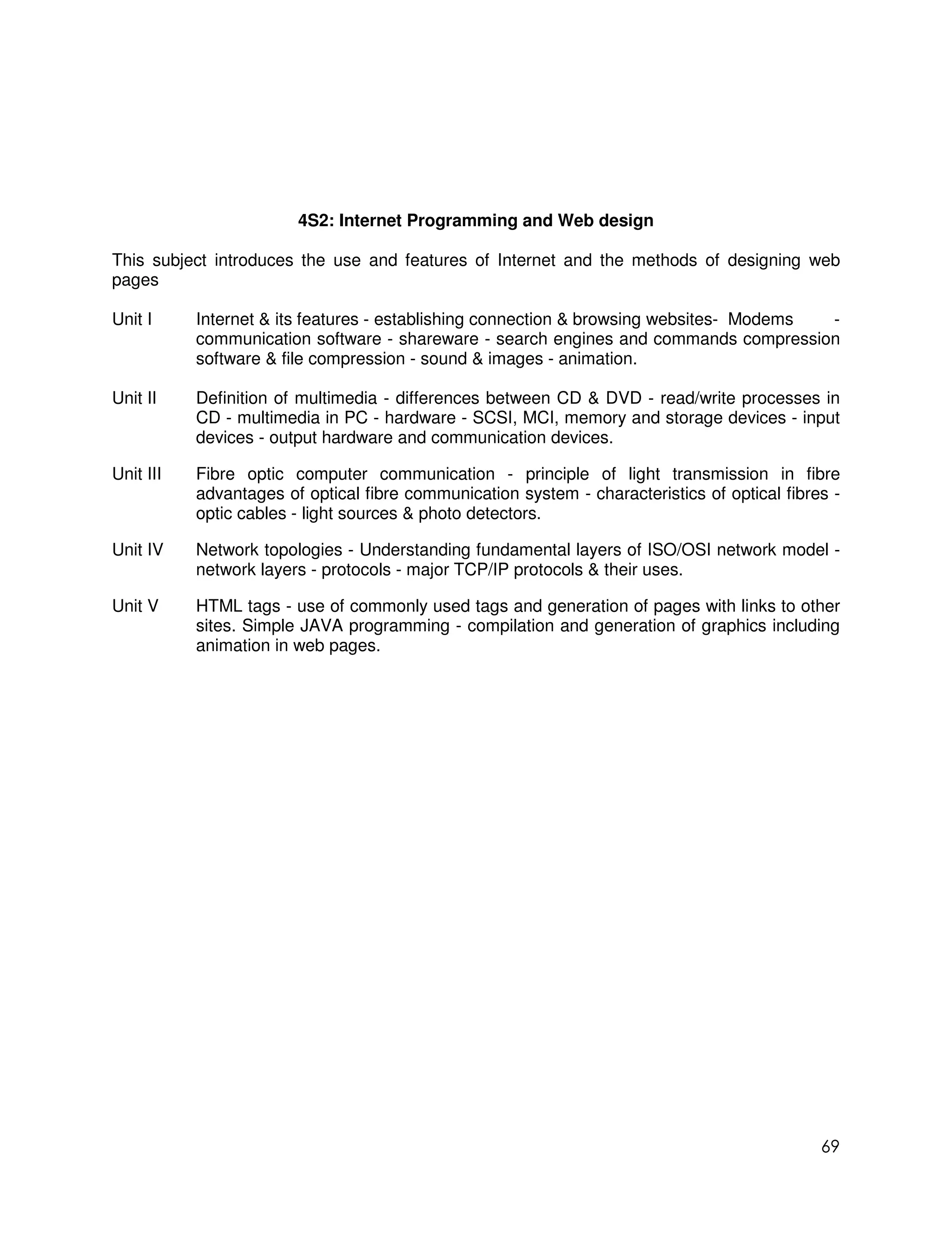 4S2: Internet Programming and Web design

This subject introduces the use and features of Internet and the methods of designing web
pages

Unit I     Internet & its features - establishing connection & browsing websites- Modems -
           communication software - shareware - search engines and commands compression
           software & file compression - sound & images - animation.

Unit II    Definition of multimedia - differences between CD & DVD - read/write processes in
           CD - multimedia in PC - hardware - SCSI, MCI, memory and storage devices - input
           devices - output hardware and communication devices.

Unit III   Fibre optic computer communication - principle of light transmission in fibre
           advantages of optical fibre communication system - characteristics of optical fibres -
           optic cables - light sources & photo detectors.

Unit IV    Network topologies - Understanding fundamental layers of ISO/OSI network model -
           network layers - protocols - major TCP/IP protocols & their uses.

Unit V     HTML tags - use of commonly used tags and generation of pages with links to other
           sites. Simple JAVA programming - compilation and generation of graphics including
           animation in web pages.




                                                                                              69
 