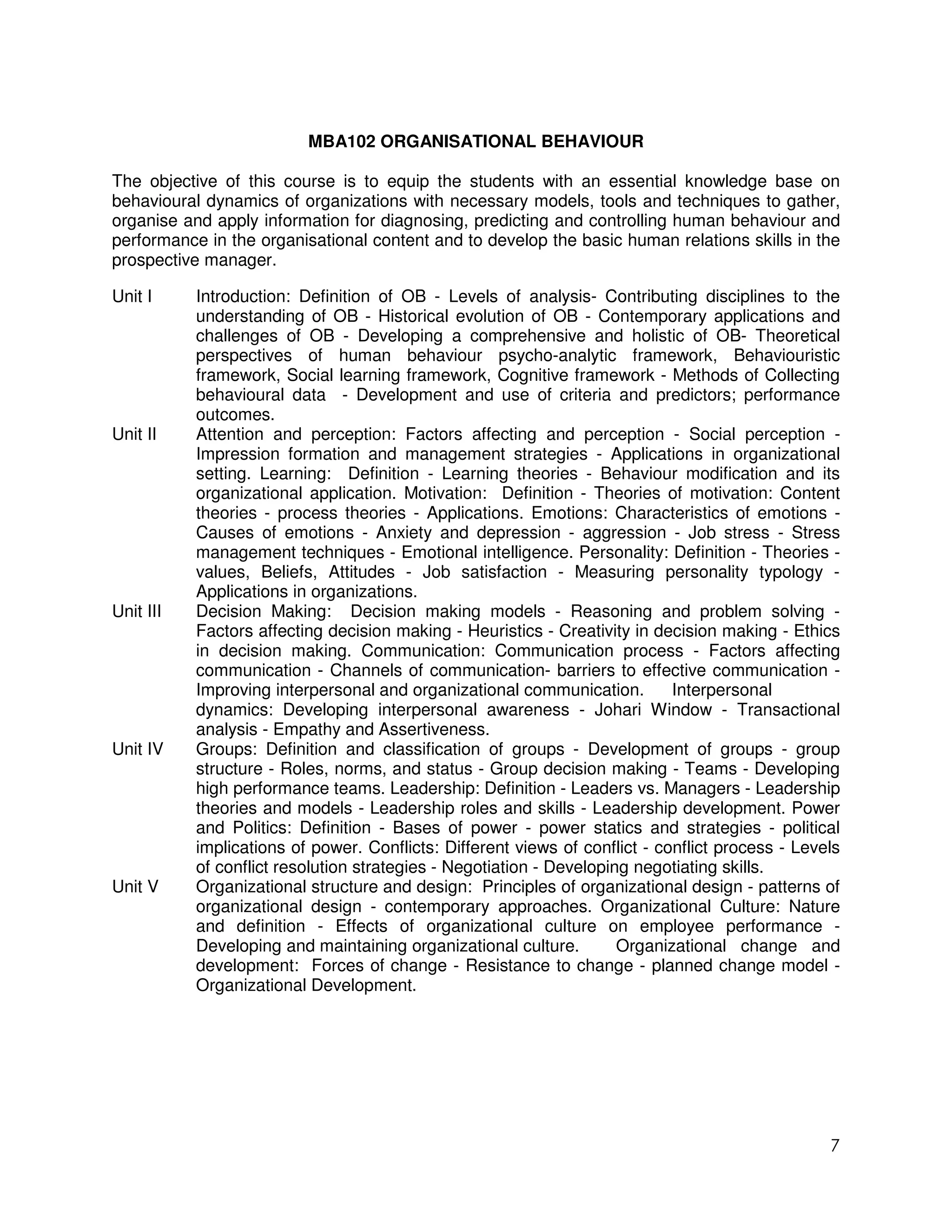 MBA102 ORGANISATIONAL BEHAVIOUR

The objective of this course is to equip the students with an essential knowledge base on
behavioural dynamics of organizations with necessary models, tools and techniques to gather,
organise and apply information for diagnosing, predicting and controlling human behaviour and
performance in the organisational content and to develop the basic human relations skills in the
prospective manager.

Unit I     Introduction: Definition of OB - Levels of analysis- Contributing disciplines to the
           understanding of OB - Historical evolution of OB - Contemporary applications and
           challenges of OB - Developing a comprehensive and holistic of OB- Theoretical
           perspectives of human behaviour psycho-analytic framework, Behaviouristic
           framework, Social learning framework, Cognitive framework - Methods of Collecting
           behavioural data - Development and use of criteria and predictors; performance
           outcomes.
Unit II    Attention and perception: Factors affecting and perception - Social perception -
           Impression formation and management strategies - Applications in organizational
           setting. Learning: Definition - Learning theories - Behaviour modification and its
           organizational application. Motivation: Definition - Theories of motivation: Content
           theories - process theories - Applications. Emotions: Characteristics of emotions -
           Causes of emotions - Anxiety and depression - aggression - Job stress - Stress
           management techniques - Emotional intelligence. Personality: Definition - Theories -
           values, Beliefs, Attitudes - Job satisfaction - Measuring personality typology -
           Applications in organizations.
Unit III   Decision Making: Decision making models - Reasoning and problem solving -
           Factors affecting decision making - Heuristics - Creativity in decision making - Ethics
           in decision making. Communication: Communication process - Factors affecting
           communication - Channels of communication- barriers to effective communication -
           Improving interpersonal and organizational communication.         Interpersonal
           dynamics: Developing interpersonal awareness - Johari Window - Transactional
           analysis - Empathy and Assertiveness.
Unit IV    Groups: Definition and classification of groups - Development of groups - group
           structure - Roles, norms, and status - Group decision making - Teams - Developing
           high performance teams. Leadership: Definition - Leaders vs. Managers - Leadership
           theories and models - Leadership roles and skills - Leadership development. Power
           and Politics: Definition - Bases of power - power statics and strategies - political
           implications of power. Conflicts: Different views of conflict - conflict process - Levels
           of conflict resolution strategies - Negotiation - Developing negotiating skills.
Unit V     Organizational structure and design: Principles of organizational design - patterns of
           organizational design - contemporary approaches. Organizational Culture: Nature
           and definition - Effects of organizational culture on employee performance -
           Developing and maintaining organizational culture.         Organizational change and
           development: Forces of change - Resistance to change - planned change model -
           Organizational Development.




                                                                                                  7
 