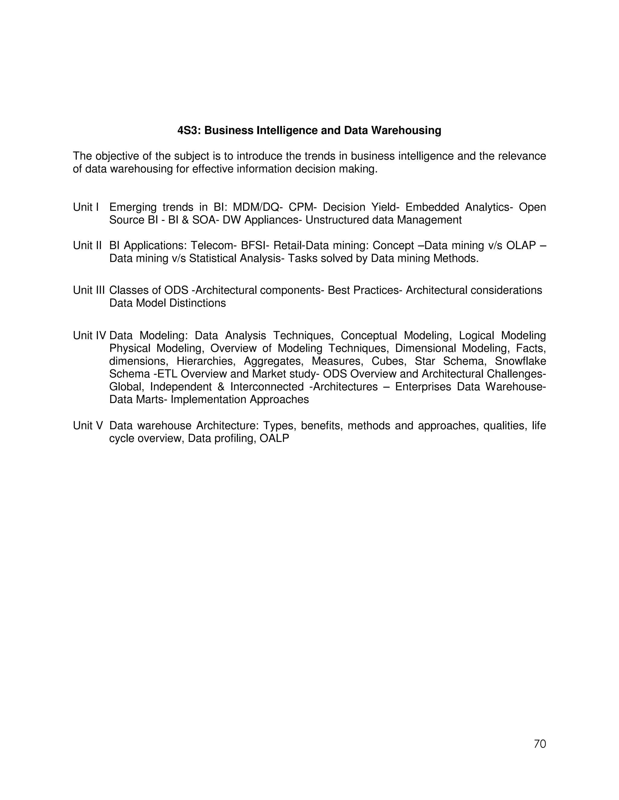 4S3: Business Intelligence and Data Warehousing

The objective of the subject is to introduce the trends in business intelligence and the relevance
of data warehousing for effective information decision making.


Unit I Emerging trends in BI: MDM/DQ- CPM- Decision Yield- Embedded Analytics- Open
       Source BI - BI & SOA- DW Appliances- Unstructured data Management

Unit II BI Applications: Telecom- BFSI- Retail-Data mining: Concept –Data mining v/s OLAP –
        Data mining v/s Statistical Analysis- Tasks solved by Data mining Methods.

Unit III Classes of ODS -Architectural components- Best Practices- Architectural considerations
         Data Model Distinctions

Unit IV Data Modeling: Data Analysis Techniques, Conceptual Modeling, Logical Modeling
        Physical Modeling, Overview of Modeling Techniques, Dimensional Modeling, Facts,
        dimensions, Hierarchies, Aggregates, Measures, Cubes, Star Schema, Snowflake
        Schema -ETL Overview and Market study- ODS Overview and Architectural Challenges-
        Global, Independent & Interconnected -Architectures – Enterprises Data Warehouse-
        Data Marts- Implementation Approaches

Unit V Data warehouse Architecture: Types, benefits, methods and approaches, qualities, life
       cycle overview, Data profiling, OALP




                                                                                               70
 