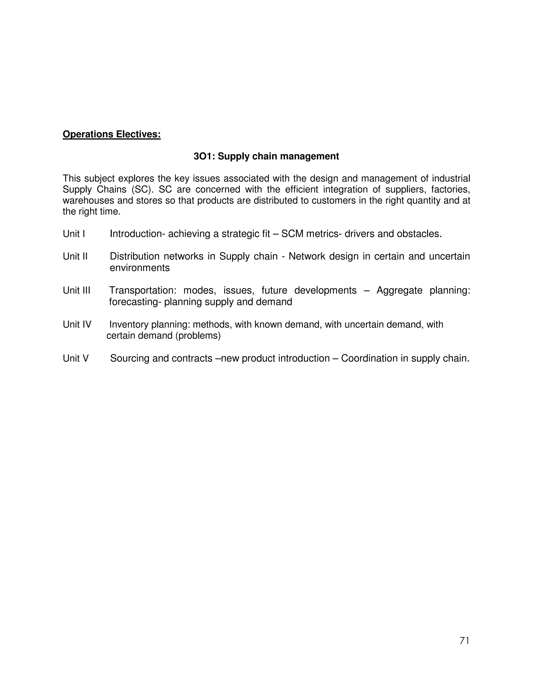 Operations Electives:

                              3O1: Supply chain management

This subject explores the key issues associated with the design and management of industrial
Supply Chains (SC). SC are concerned with the efficient integration of suppliers, factories,
warehouses and stores so that products are distributed to customers in the right quantity and at
the right time.

Unit I     Introduction- achieving a strategic fit – SCM metrics- drivers and obstacles.

Unit II    Distribution networks in Supply chain - Network design in certain and uncertain
           environments

Unit III   Transportation: modes, issues, future developments – Aggregate planning:
           forecasting- planning supply and demand

Unit IV     Inventory planning: methods, with known demand, with uncertain demand, with
           certain demand (problems)

Unit V     Sourcing and contracts –new product introduction – Coordination in supply chain.




                                                                                             71
 
