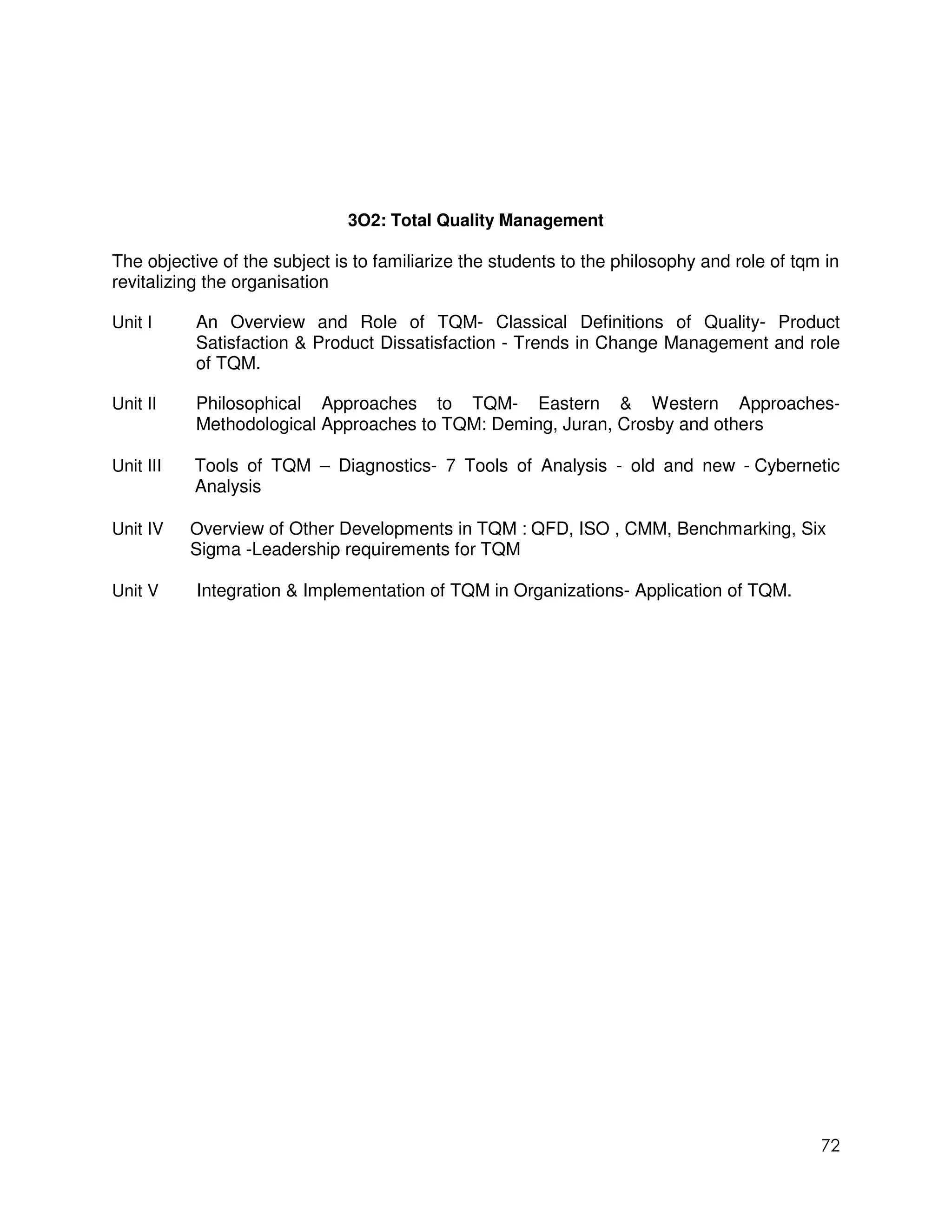 3O2: Total Quality Management

The objective of the subject is to familiarize the students to the philosophy and role of tqm in
revitalizing the organisation

Unit I     An Overview and Role of TQM- Classical Definitions of Quality- Product
           Satisfaction & Product Dissatisfaction - Trends in Change Management and role
           of TQM.

Unit II    Philosophical Approaches to TQM- Eastern & Western Approaches-
           Methodological Approaches to TQM: Deming, Juran, Crosby and others

Unit III   Tools of TQM – Diagnostics- 7 Tools of Analysis - old and new - Cybernetic
           Analysis

Unit IV    Overview of Other Developments in TQM : QFD, ISO , CMM, Benchmarking, Six
           Sigma -Leadership requirements for TQM

Unit V     Integration & Implementation of TQM in Organizations- Application of TQM.




                                                                                             72
 