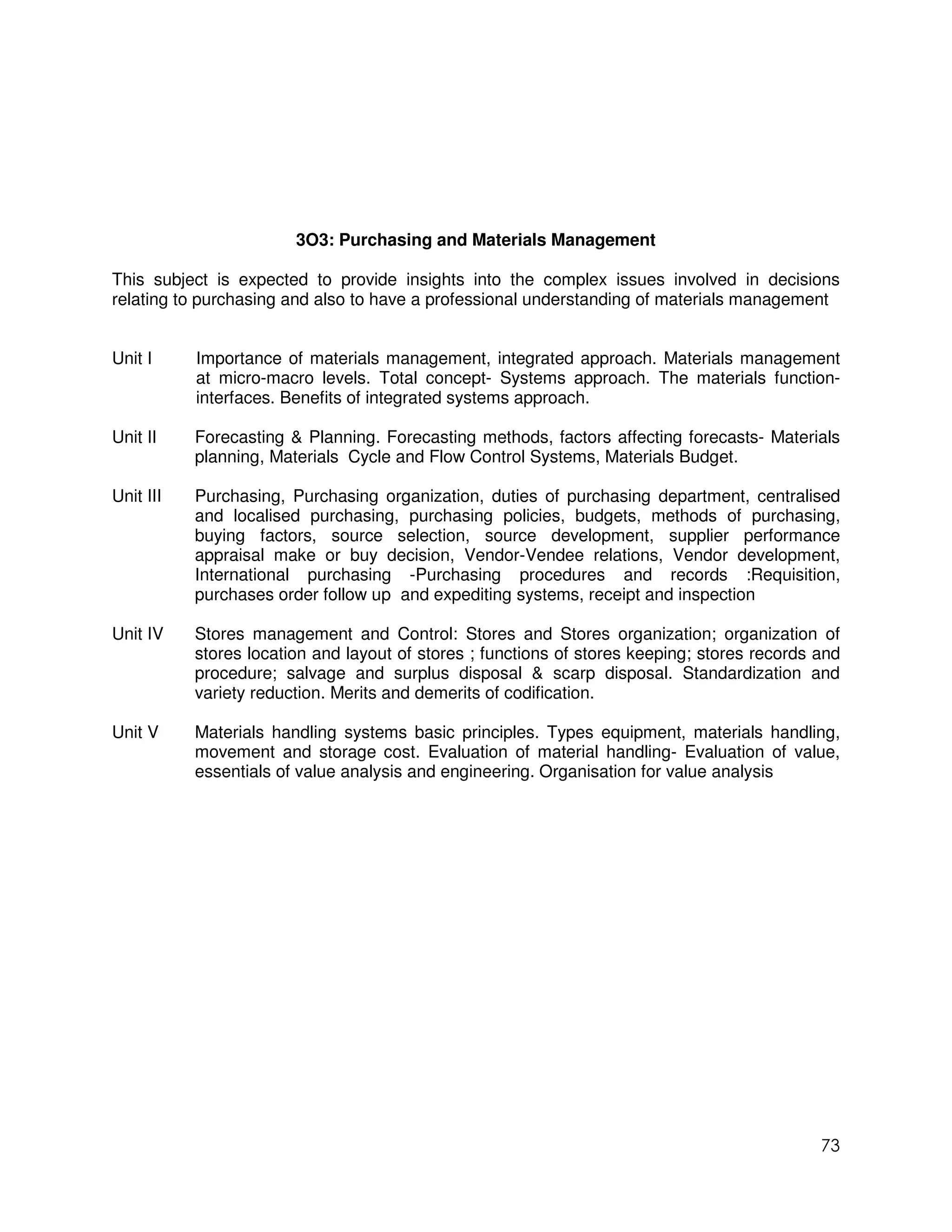 3O3: Purchasing and Materials Management

This subject is expected to provide insights into the complex issues involved in decisions
relating to purchasing and also to have a professional understanding of materials management


Unit I     Importance of materials management, integrated approach. Materials management
           at micro-macro levels. Total concept- Systems approach. The materials function-
           interfaces. Benefits of integrated systems approach.

Unit II    Forecasting & Planning. Forecasting methods, factors affecting forecasts- Materials
           planning, Materials Cycle and Flow Control Systems, Materials Budget.

Unit III   Purchasing, Purchasing organization, duties of purchasing department, centralised
           and localised purchasing, purchasing policies, budgets, methods of purchasing,
           buying factors, source selection, source development, supplier performance
           appraisal make or buy decision, Vendor-Vendee relations, Vendor development,
           International purchasing -Purchasing procedures and records :Requisition,
           purchases order follow up and expediting systems, receipt and inspection

Unit IV    Stores management and Control: Stores and Stores organization; organization of
           stores location and layout of stores ; functions of stores keeping; stores records and
           procedure; salvage and surplus disposal & scarp disposal. Standardization and
           variety reduction. Merits and demerits of codification.

Unit V     Materials handling systems basic principles. Types equipment, materials handling,
           movement and storage cost. Evaluation of material handling- Evaluation of value,
           essentials of value analysis and engineering. Organisation for value analysis




                                                                                              73
 