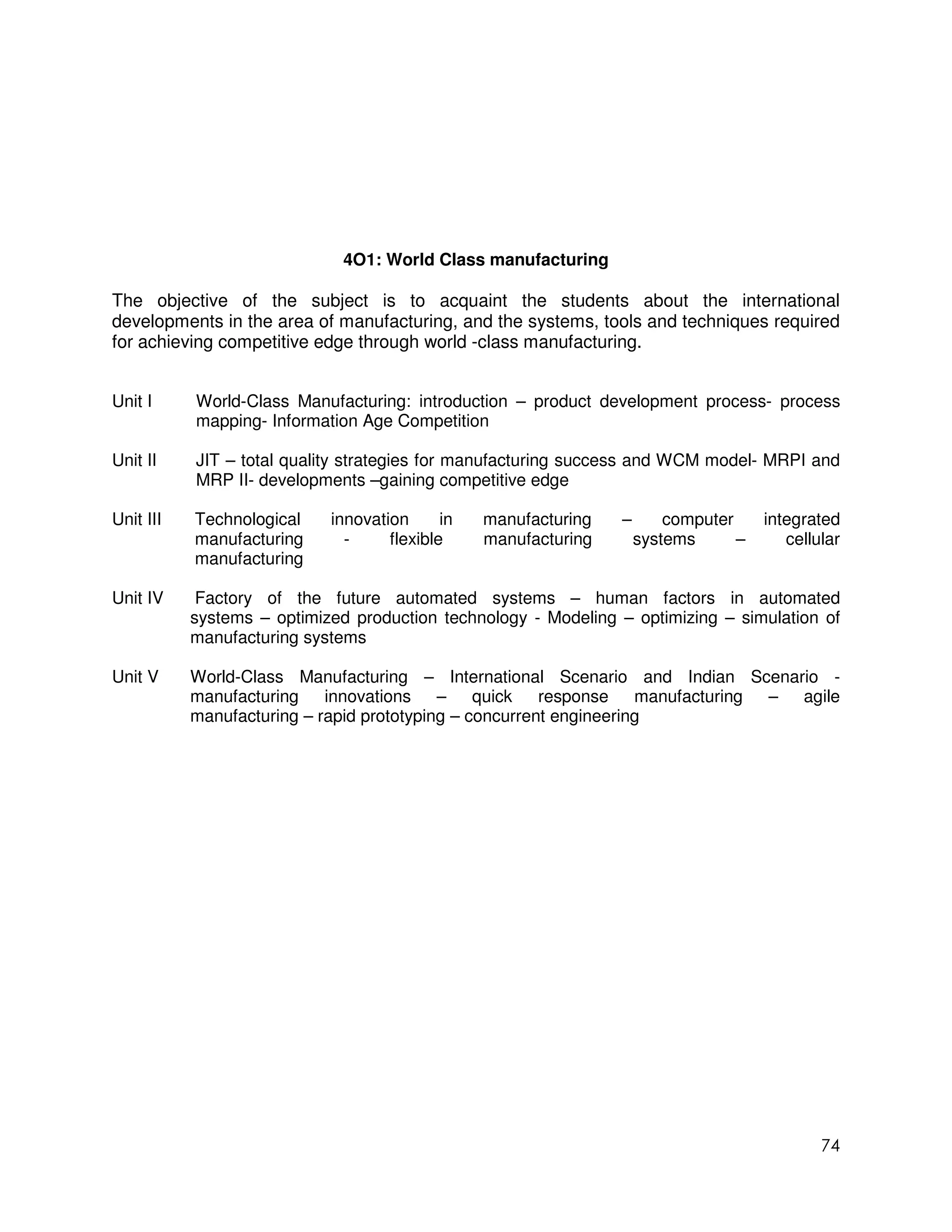 4O1: World Class manufacturing

The objective of the subject is to acquaint the students about the international
developments in the area of manufacturing, and the systems, tools and techniques required
for achieving competitive edge through world -class manufacturing.


Unit I     World-Class Manufacturing: introduction – product development process- process
           mapping- Information Age Competition

Unit II    JIT – total quality strategies for manufacturing success and WCM model- MRPI and
           MRP II- developments –gaining competitive edge

Unit III   Technological    innovation      in   manufacturing   –       computer     integrated
           manufacturing      -     flexible     manufacturing       systems      –      cellular
           manufacturing

Unit IV     Factory of the future automated systems – human factors in automated
           systems – optimized production technology - Modeling – optimizing – simulation of
           manufacturing systems

Unit V     World-Class Manufacturing – International Scenario and Indian Scenario -
           manufacturing    innovations    – quick      response manufacturing – agile
           manufacturing – rapid prototyping – concurrent engineering




                                                                                              74
 