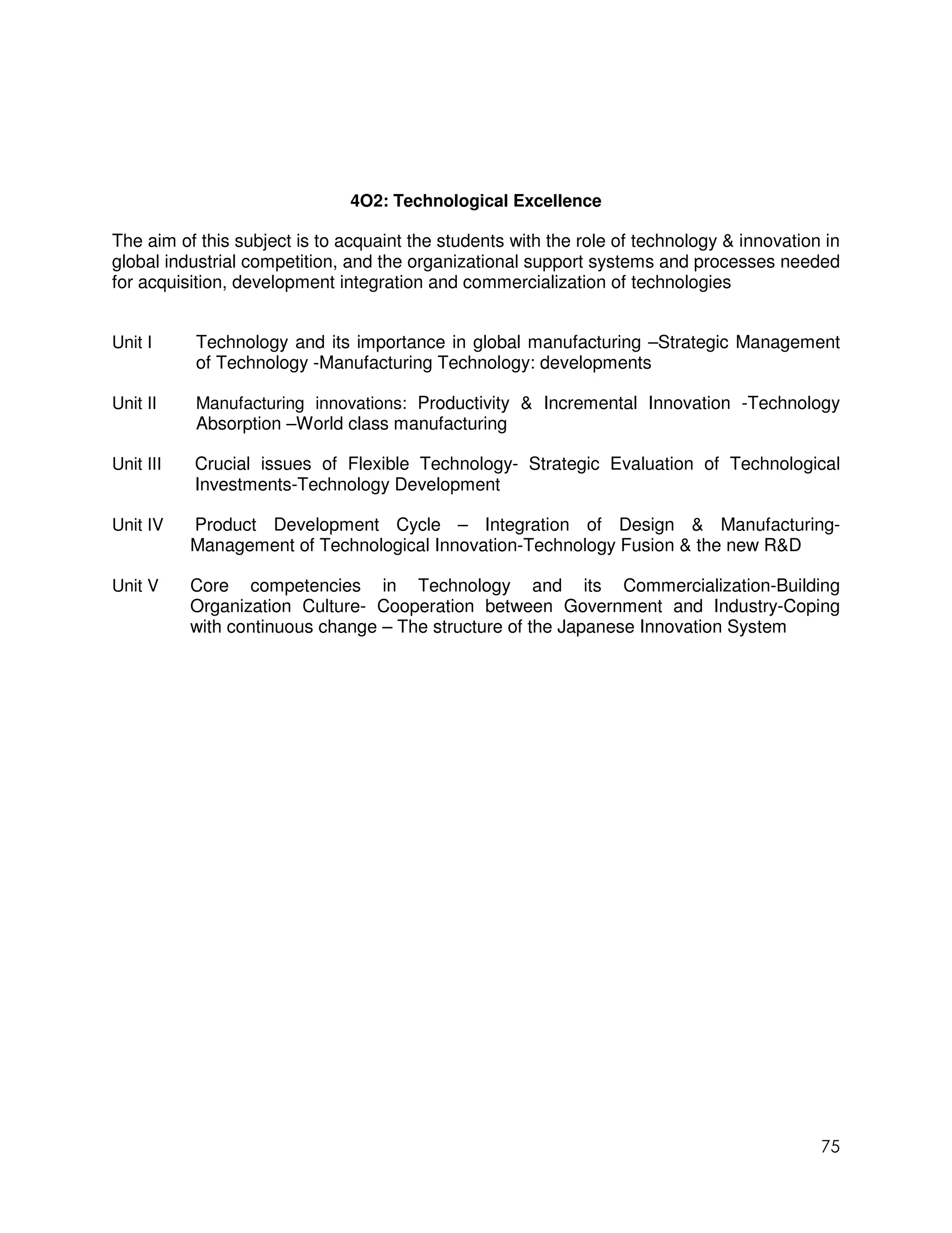 4O2: Technological Excellence

The aim of this subject is to acquaint the students with the role of technology & innovation in
global industrial competition, and the organizational support systems and processes needed
for acquisition, development integration and commercialization of technologies


Unit I     Technology and its importance in global manufacturing –Strategic Management
           of Technology -Manufacturing Technology: developments

Unit II    Manufacturing innovations: Productivity & Incremental Innovation -Technology
           Absorption –World class manufacturing

Unit III   Crucial issues of Flexible Technology- Strategic Evaluation of Technological
           Investments-Technology Development

Unit IV    Product Development Cycle – Integration of Design & Manufacturing-
           Management of Technological Innovation-Technology Fusion & the new R&D

Unit V     Core competencies in Technology and its Commercialization-Building
           Organization Culture- Cooperation between Government and Industry-Coping
           with continuous change – The structure of the Japanese Innovation System




                                                                                            75
 