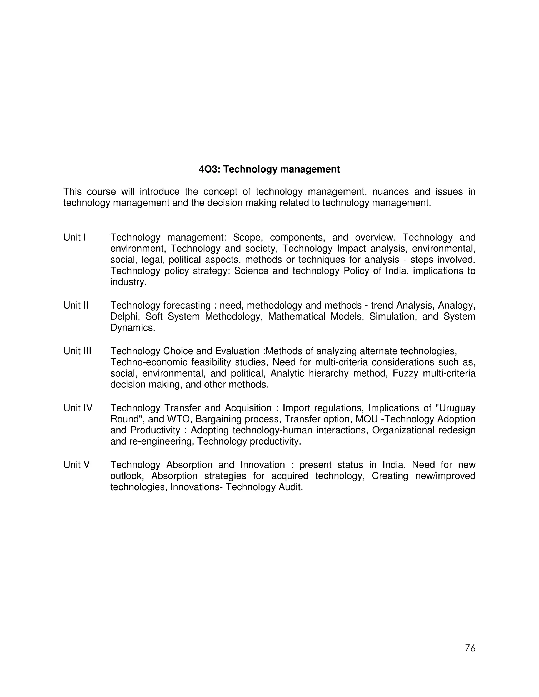 4O3: Technology management

This course will introduce the concept of technology management, nuances and issues in
technology management and the decision making related to technology management.


Unit I     Technology management: Scope, components, and overview. Technology and
           environment, Technology and society, Technology Impact analysis, environmental,
           social, legal, political aspects, methods or techniques for analysis - steps involved.
           Technology policy strategy: Science and technology Policy of India, implications to
           industry.

Unit II    Technology forecasting : need, methodology and methods - trend Analysis, Analogy,
           Delphi, Soft System Methodology, Mathematical Models, Simulation, and System
           Dynamics.

Unit III   Technology Choice and Evaluation :Methods of analyzing alternate technologies,
           Techno-economic feasibility studies, Need for multi-criteria considerations such as,
           social, environmental, and political, Analytic hierarchy method, Fuzzy multi-criteria
           decision making, and other methods.

Unit IV    Technology Transfer and Acquisition : Import regulations, Implications of "Uruguay
           Round", and WTO, Bargaining process, Transfer option, MOU -Technology Adoption
           and Productivity : Adopting technology-human interactions, Organizational redesign
           and re-engineering, Technology productivity.

Unit V     Technology Absorption and Innovation : present status in India, Need for new
           outlook, Absorption strategies for acquired technology, Creating new/improved
           technologies, Innovations- Technology Audit.




                                                                                              76
 