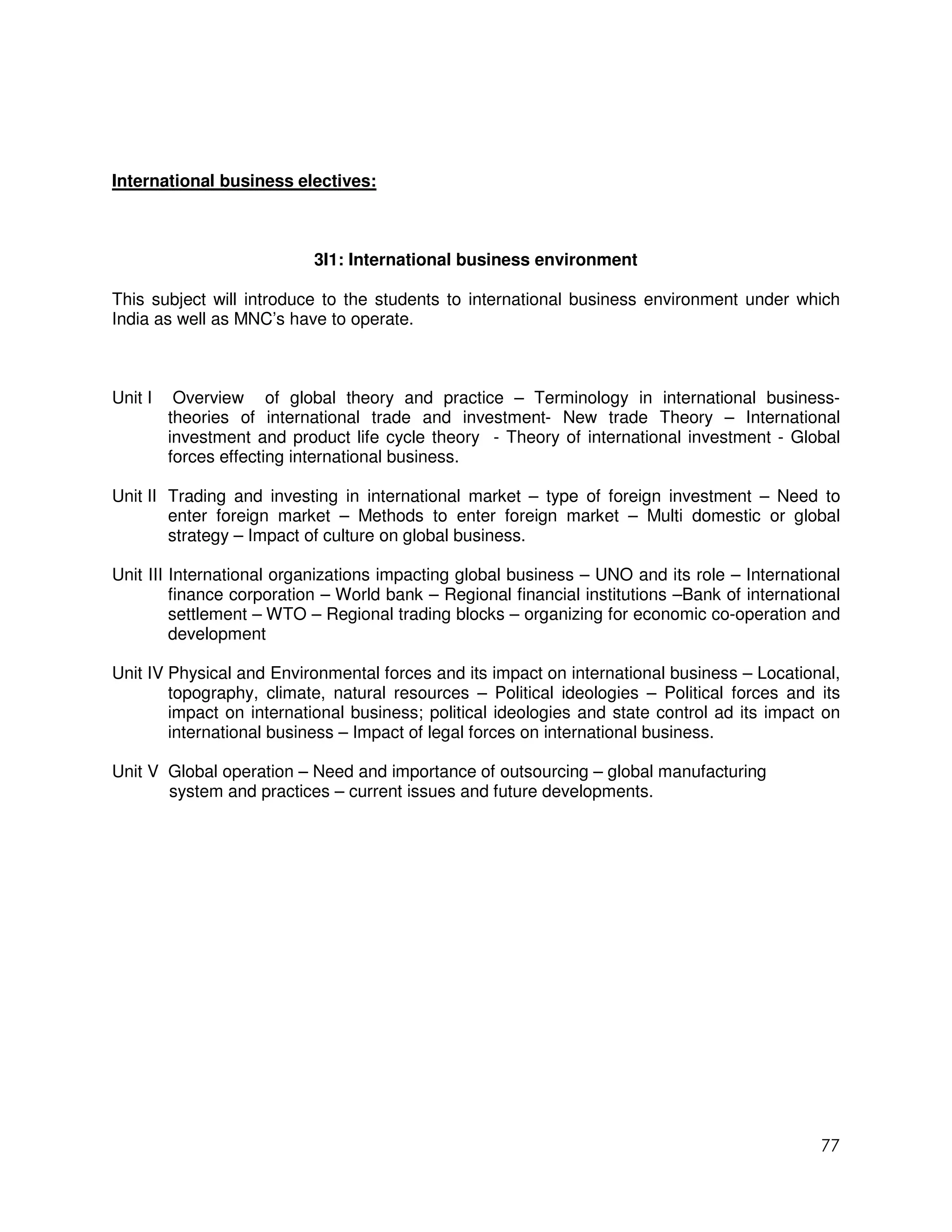 International business electives:



                           3I1: International business environment

This subject will introduce to the students to international business environment under which
India as well as MNC’s have to operate.



Unit I    Overview of global theory and practice – Terminology in international business-
         theories of international trade and investment- New trade Theory – International
         investment and product life cycle theory - Theory of international investment - Global
         forces effecting international business.

Unit II Trading and investing in international market – type of foreign investment – Need to
        enter foreign market – Methods to enter foreign market – Multi domestic or global
        strategy – Impact of culture on global business.

Unit III International organizations impacting global business – UNO and its role – International
         finance corporation – World bank – Regional financial institutions –Bank of international
         settlement – WTO – Regional trading blocks – organizing for economic co-operation and
         development

Unit IV Physical and Environmental forces and its impact on international business – Locational,
        topography, climate, natural resources – Political ideologies – Political forces and its
        impact on international business; political ideologies and state control ad its impact on
        international business – Impact of legal forces on international business.

Unit V Global operation – Need and importance of outsourcing – global manufacturing
       system and practices – current issues and future developments.




                                                                                               77
 