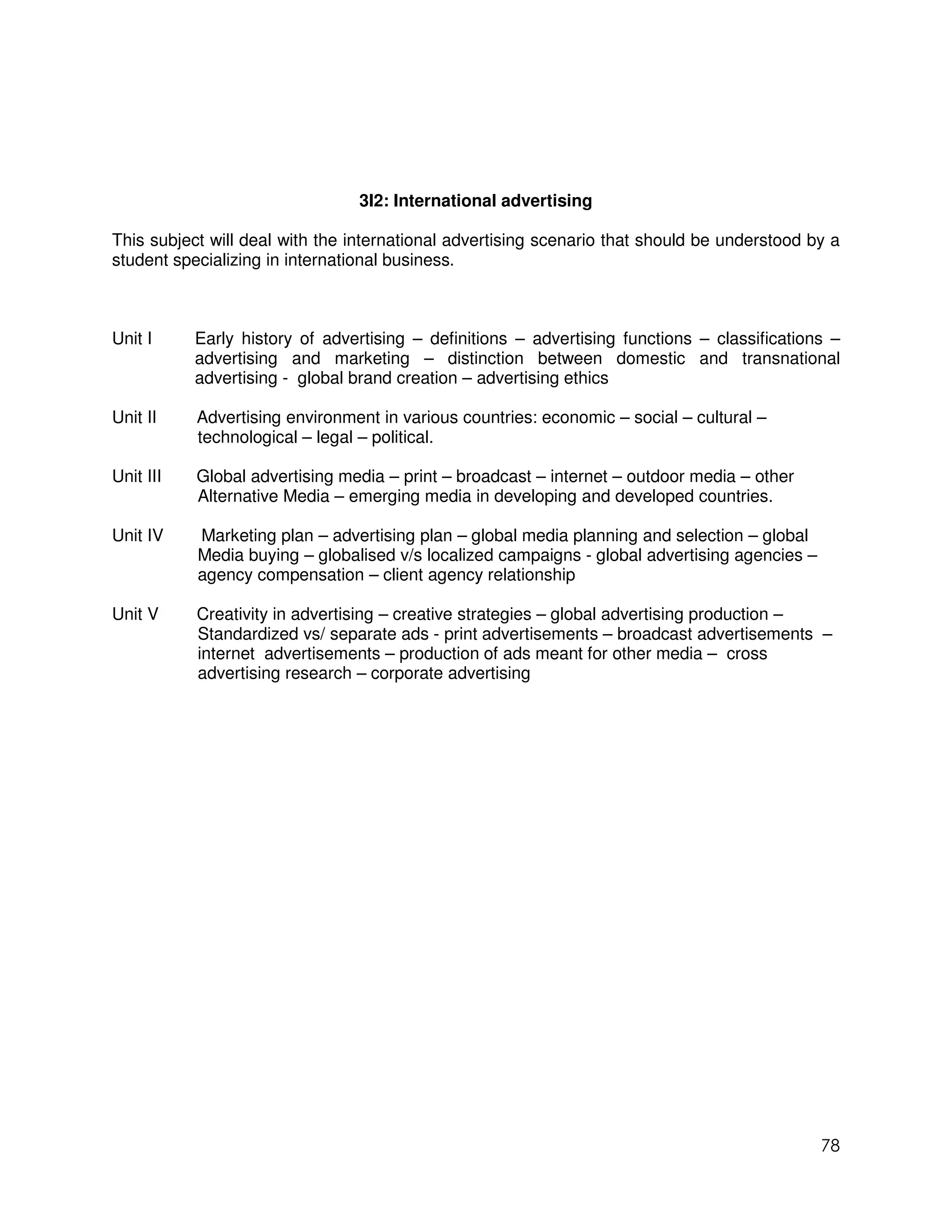 3I2: International advertising

This subject will deal with the international advertising scenario that should be understood by a
student specializing in international business.



Unit I     Early history of advertising – definitions – advertising functions – classifications –
           advertising and marketing – distinction between domestic and transnational
           advertising - global brand creation – advertising ethics

Unit II    Advertising environment in various countries: economic – social – cultural –
           technological – legal – political.

Unit III   Global advertising media – print – broadcast – internet – outdoor media – other
           Alternative Media – emerging media in developing and developed countries.

Unit IV    Marketing plan – advertising plan – global media planning and selection – global
           Media buying – globalised v/s localized campaigns - global advertising agencies –
           agency compensation – client agency relationship

Unit V     Creativity in advertising – creative strategies – global advertising production –
           Standardized vs/ separate ads - print advertisements – broadcast advertisements –
           internet advertisements – production of ads meant for other media – cross
           advertising research – corporate advertising




                                                                                               78
 