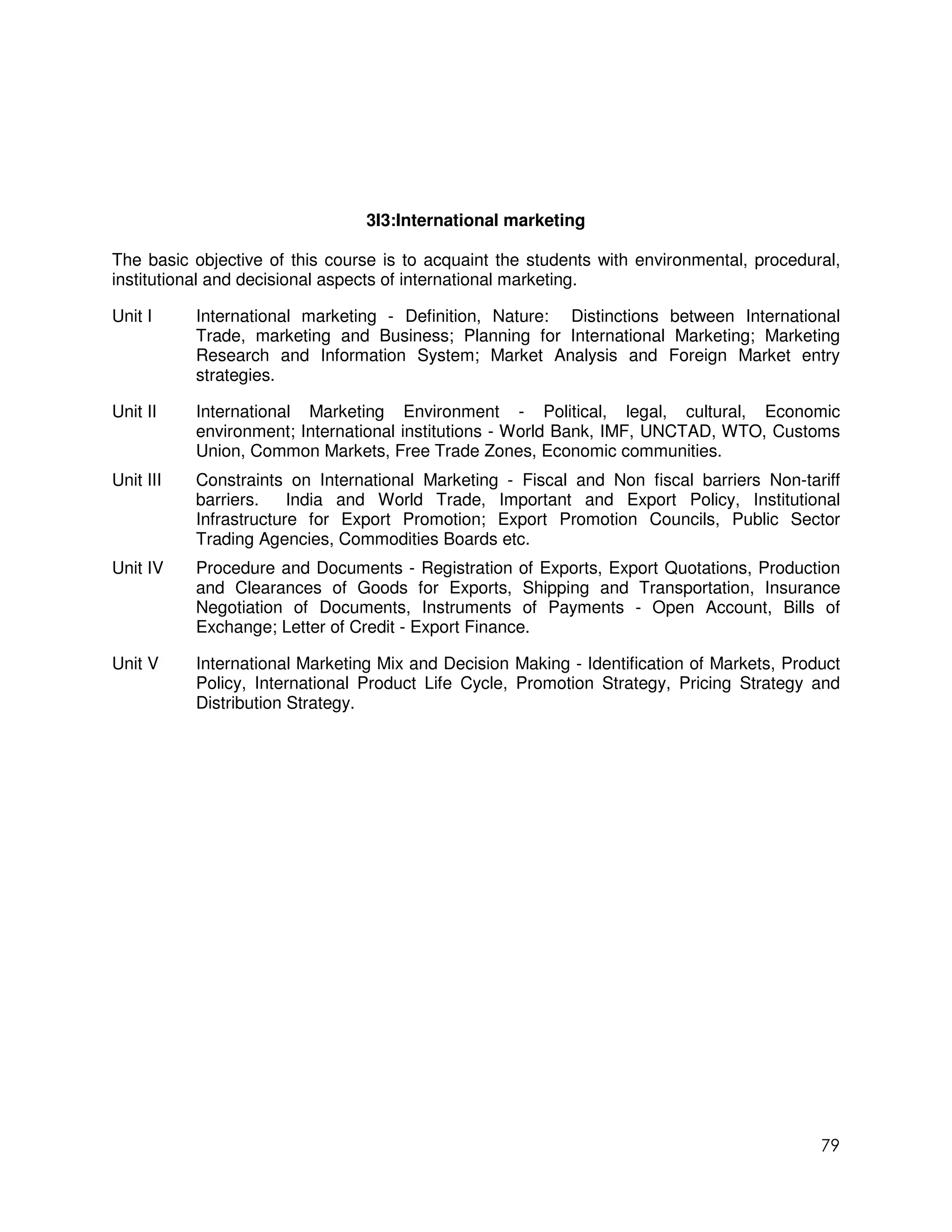 3I3:International marketing

The basic objective of this course is to acquaint the students with environmental, procedural,
institutional and decisional aspects of international marketing.

Unit I     International marketing - Definition, Nature: Distinctions between International
           Trade, marketing and Business; Planning for International Marketing; Marketing
           Research and Information System; Market Analysis and Foreign Market entry
           strategies.

Unit II    International Marketing Environment - Political, legal, cultural, Economic
           environment; International institutions - World Bank, IMF, UNCTAD, WTO, Customs
           Union, Common Markets, Free Trade Zones, Economic communities.
Unit III   Constraints on International Marketing - Fiscal and Non fiscal barriers Non-tariff
           barriers.    India and World Trade, Important and Export Policy, Institutional
           Infrastructure for Export Promotion; Export Promotion Councils, Public Sector
           Trading Agencies, Commodities Boards etc.
Unit IV    Procedure and Documents - Registration of Exports, Export Quotations, Production
           and Clearances of Goods for Exports, Shipping and Transportation, Insurance
           Negotiation of Documents, Instruments of Payments - Open Account, Bills of
           Exchange; Letter of Credit - Export Finance.

Unit V     International Marketing Mix and Decision Making - Identification of Markets, Product
           Policy, International Product Life Cycle, Promotion Strategy, Pricing Strategy and
           Distribution Strategy.




                                                                                            79
 