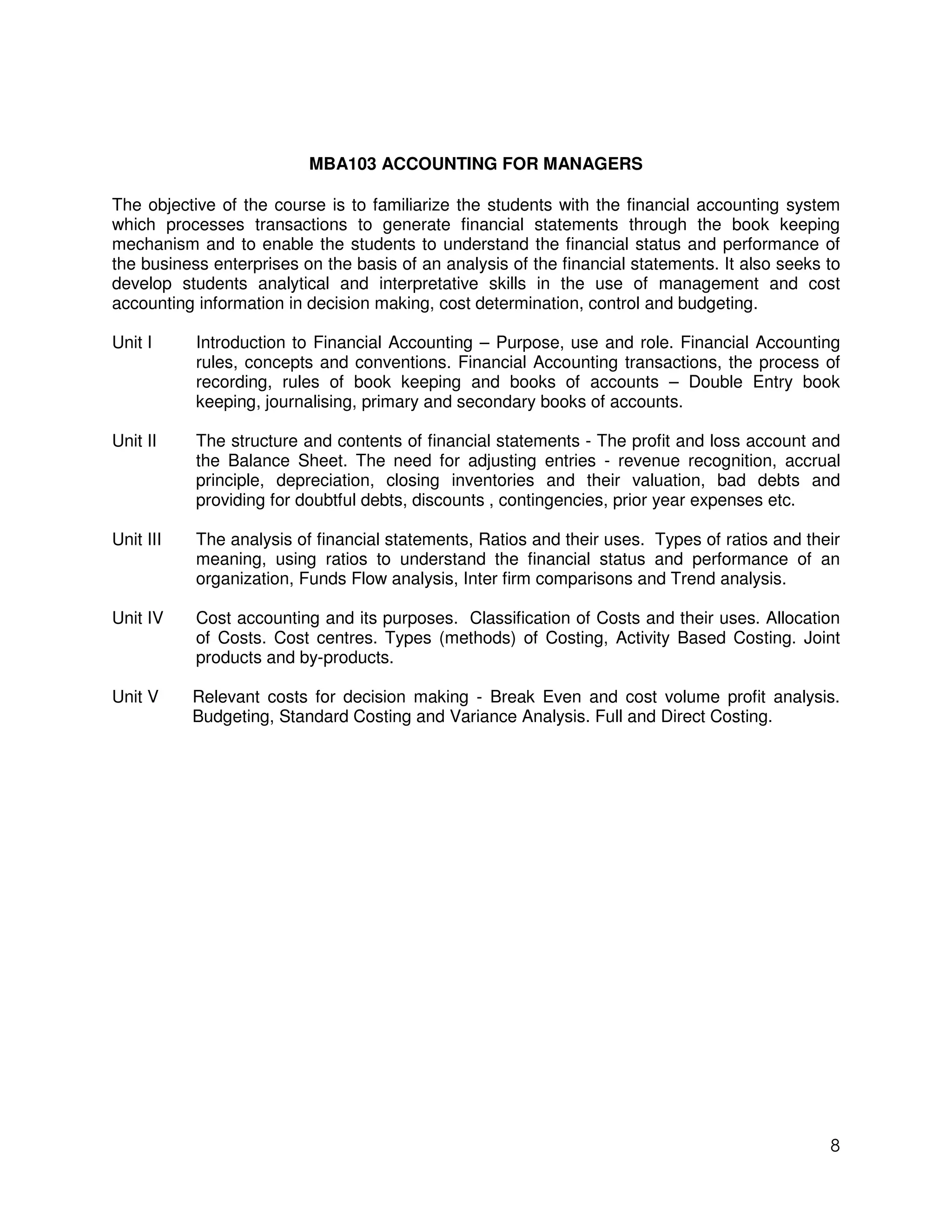 MBA103 ACCOUNTING FOR MANAGERS

The objective of the course is to familiarize the students with the financial accounting system
which processes transactions to generate financial statements through the book keeping
mechanism and to enable the students to understand the financial status and performance of
the business enterprises on the basis of an analysis of the financial statements. It also seeks to
develop students analytical and interpretative skills in the use of management and cost
accounting information in decision making, cost determination, control and budgeting.

Unit I     Introduction to Financial Accounting – Purpose, use and role. Financial Accounting
           rules, concepts and conventions. Financial Accounting transactions, the process of
           recording, rules of book keeping and books of accounts – Double Entry book
           keeping, journalising, primary and secondary books of accounts.

Unit II    The structure and contents of financial statements - The profit and loss account and
           the Balance Sheet. The need for adjusting entries - revenue recognition, accrual
           principle, depreciation, closing inventories and their valuation, bad debts and
           providing for doubtful debts, discounts , contingencies, prior year expenses etc.

Unit III   The analysis of financial statements, Ratios and their uses. Types of ratios and their
           meaning, using ratios to understand the financial status and performance of an
           organization, Funds Flow analysis, Inter firm comparisons and Trend analysis.

Unit IV    Cost accounting and its purposes. Classification of Costs and their uses. Allocation
           of Costs. Cost centres. Types (methods) of Costing, Activity Based Costing. Joint
           products and by-products.

Unit V     Relevant costs for decision making - Break Even and cost volume profit analysis.
           Budgeting, Standard Costing and Variance Analysis. Full and Direct Costing.




                                                                                                8
 