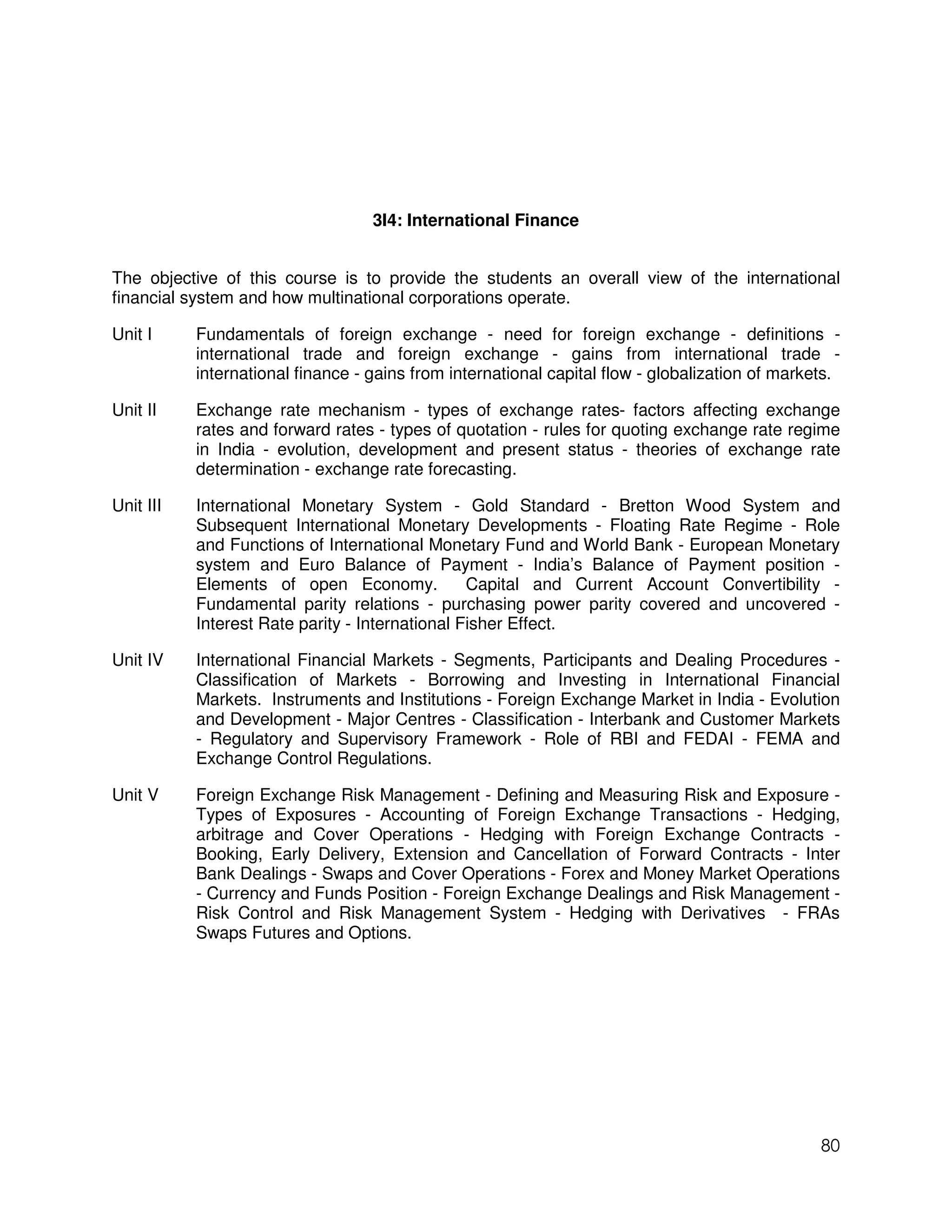 3I4: International Finance


The objective of this course is to provide the students an overall view of the international
financial system and how multinational corporations operate.

Unit I     Fundamentals of foreign exchange - need for foreign exchange - definitions -
           international trade and foreign exchange - gains from international trade -
           international finance - gains from international capital flow - globalization of markets.

Unit II    Exchange rate mechanism - types of exchange rates- factors affecting exchange
           rates and forward rates - types of quotation - rules for quoting exchange rate regime
           in India - evolution, development and present status - theories of exchange rate
           determination - exchange rate forecasting.

Unit III   International Monetary System - Gold Standard - Bretton Wood System and
           Subsequent International Monetary Developments - Floating Rate Regime - Role
           and Functions of International Monetary Fund and World Bank - European Monetary
           system and Euro Balance of Payment - India’s Balance of Payment position -
           Elements of open Economy.             Capital and Current Account Convertibility -
           Fundamental parity relations - purchasing power parity covered and uncovered -
           Interest Rate parity - International Fisher Effect.

Unit IV    International Financial Markets - Segments, Participants and Dealing Procedures -
           Classification of Markets - Borrowing and Investing in International Financial
           Markets. Instruments and Institutions - Foreign Exchange Market in India - Evolution
           and Development - Major Centres - Classification - Interbank and Customer Markets
           - Regulatory and Supervisory Framework - Role of RBI and FEDAI - FEMA and
           Exchange Control Regulations.

Unit V     Foreign Exchange Risk Management - Defining and Measuring Risk and Exposure -
           Types of Exposures - Accounting of Foreign Exchange Transactions - Hedging,
           arbitrage and Cover Operations - Hedging with Foreign Exchange Contracts -
           Booking, Early Delivery, Extension and Cancellation of Forward Contracts - Inter
           Bank Dealings - Swaps and Cover Operations - Forex and Money Market Operations
           - Currency and Funds Position - Foreign Exchange Dealings and Risk Management -
           Risk Control and Risk Management System - Hedging with Derivatives - FRAs
           Swaps Futures and Options.




                                                                                                 80
 