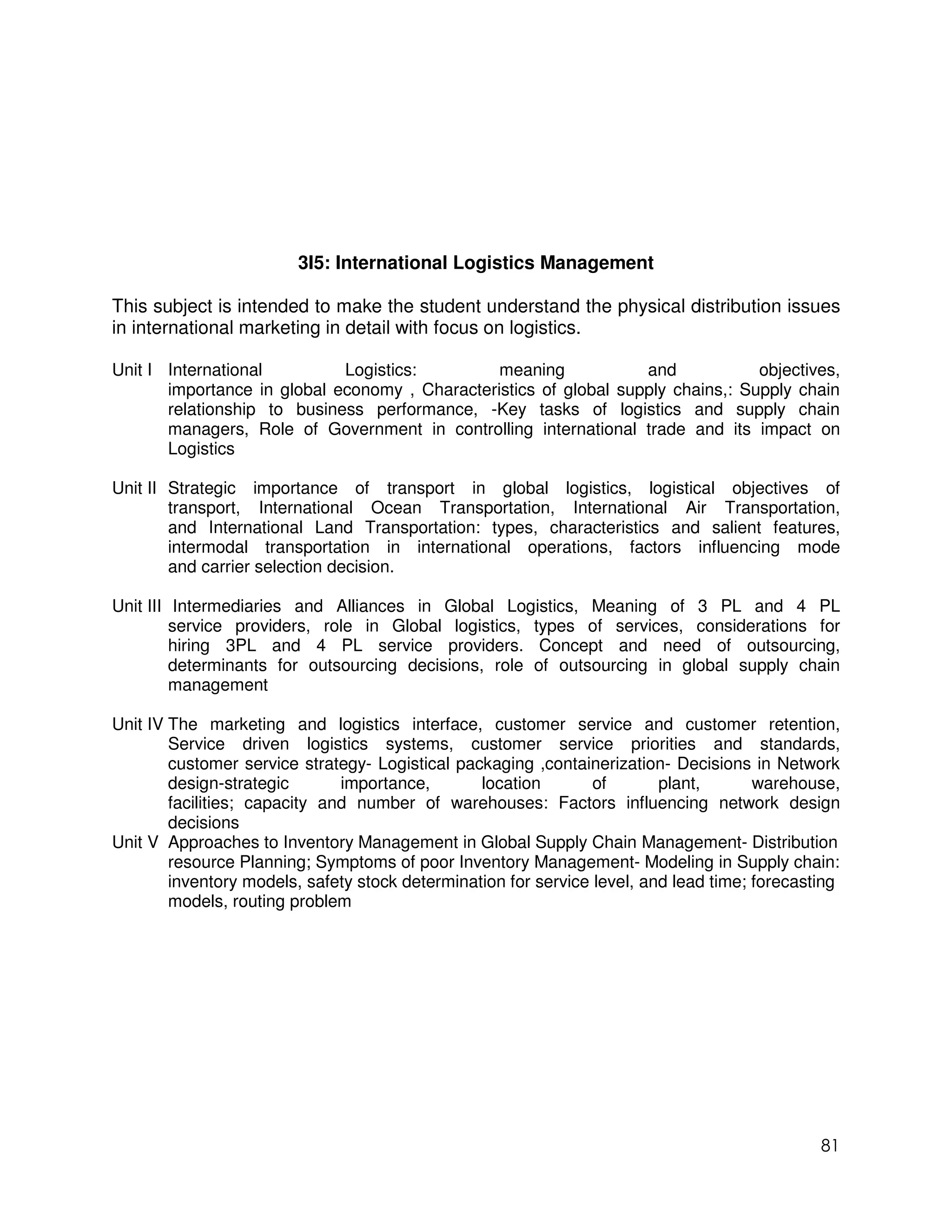 3I5: International Logistics Management

This subject is intended to make the student understand the physical distribution issues
in international marketing in detail with focus on logistics.

Unit I International         Logistics:         meaning            and            objectives,
       importance in global economy , Characteristics of global supply chains,: Supply chain
       relationship to business performance, -Key tasks of logistics and supply chain
       managers, Role of Government in controlling international trade and its impact on
       Logistics

Unit II Strategic importance of transport in global logistics, logistical objectives of
        transport, International Ocean Transportation, International Air Transportation,
        and International Land Transportation: types, characteristics and salient features,
        intermodal transportation in international operations, factors influencing mode
        and carrier selection decision.

Unit III Intermediaries and Alliances in Global Logistics, Meaning of 3 PL and 4 PL
         service providers, role in Global logistics, types of services, considerations for
         hiring 3PL and 4 PL service providers. Concept and need of outsourcing,
         determinants for outsourcing decisions, role of outsourcing in global supply chain
         management

Unit IV The marketing and logistics interface, customer service and customer retention,
        Service driven logistics systems, customer service priorities and standards,
        customer service strategy- Logistical packaging ,containerization- Decisions in Network
        design-strategic       importance,       location        of       plant,       warehouse,
        facilities; capacity and number of warehouses: Factors influencing network design
        decisions
Unit V Approaches to Inventory Management in Global Supply Chain Management- Distribution
        resource Planning; Symptoms of poor Inventory Management- Modeling in Supply chain:
        inventory models, safety stock determination for service level, and lead time; forecasting
        models, routing problem




                                                                                               81
 