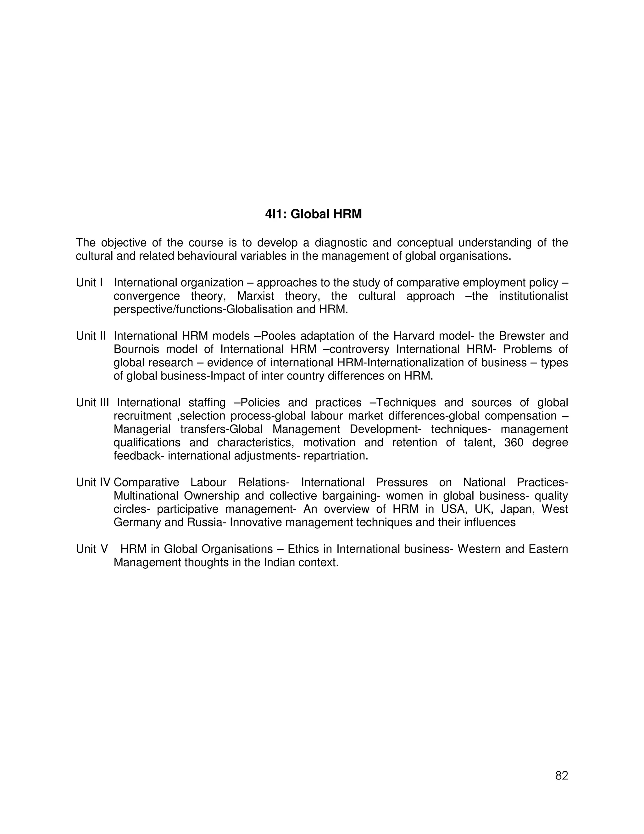4I1: Global HRM

The objective of the course is to develop a diagnostic and conceptual understanding of the
cultural and related behavioural variables in the management of global organisations.

Unit I International organization – approaches to the study of comparative employment policy –
       convergence theory, Marxist theory, the cultural approach –the institutionalist
       perspective/functions-Globalisation and HRM.

Unit II International HRM models –Pooles adaptation of the Harvard model- the Brewster and
        Bournois model of International HRM –controversy International HRM- Problems of
        global research – evidence of international HRM-Internationalization of business – types
        of global business-Impact of inter country differences on HRM.

Unit III International staffing –Policies and practices –Techniques and sources of global
         recruitment ,selection process-global labour market differences-global compensation –
         Managerial transfers-Global Management Development- techniques- management
         qualifications and characteristics, motivation and retention of talent, 360 degree
         feedback- international adjustments- repartriation.

Unit IV Comparative Labour Relations- International Pressures on National Practices-
        Multinational Ownership and collective bargaining- women in global business- quality
        circles- participative management- An overview of HRM in USA, UK, Japan, West
        Germany and Russia- Innovative management techniques and their influences

Unit V    HRM in Global Organisations – Ethics in International business- Western and Eastern
         Management thoughts in the Indian context.




                                                                                             82
 
