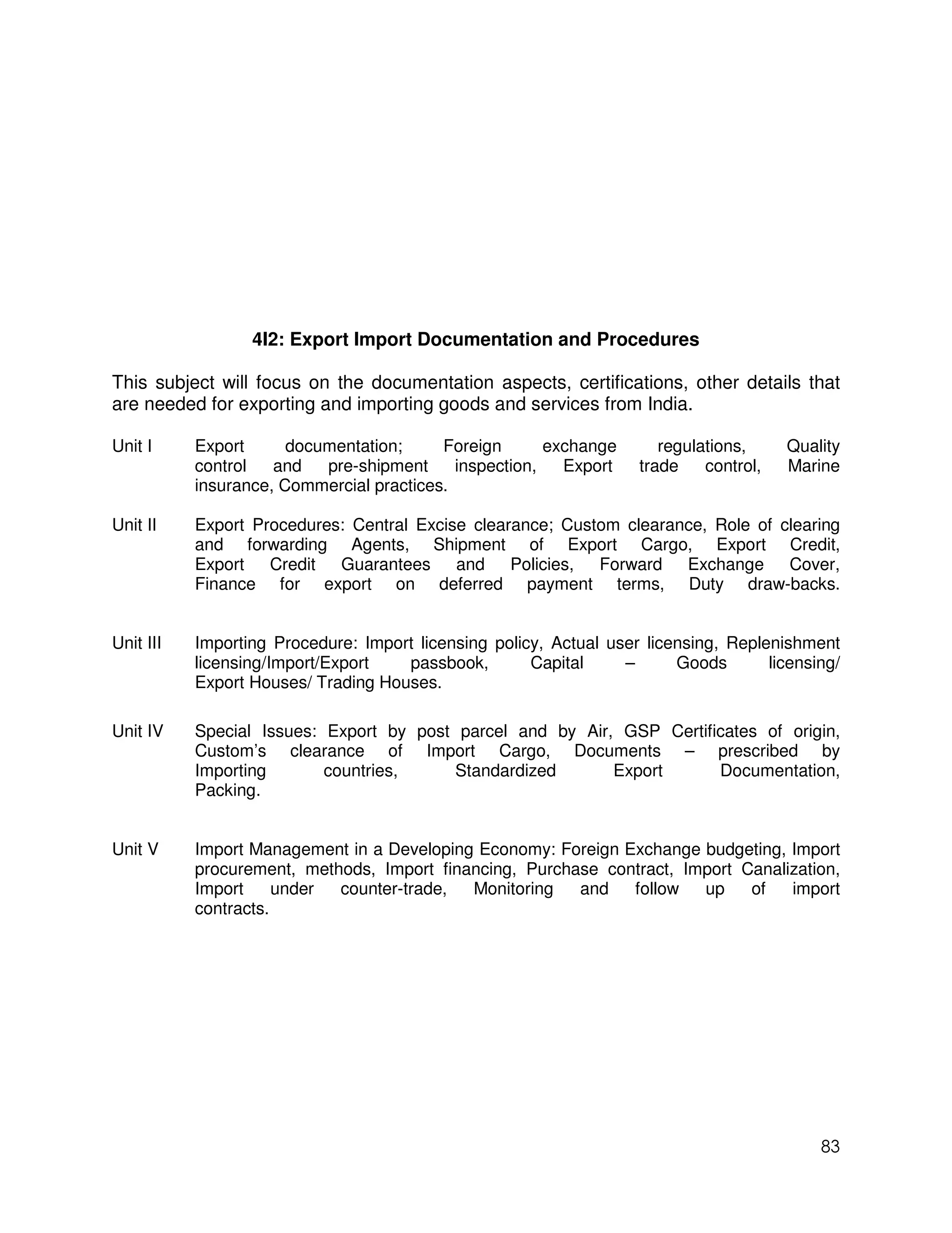 4I2: Export Import Documentation and Procedures

This subject will focus on the documentation aspects, certifications, other details that
are needed for exporting and importing goods and services from India.

Unit I     Export      documentation;     Foreign       exchange       regulations,     Quality
           control   and   pre-shipment     inspection,   Export    trade    control,   Marine
           insurance, Commercial practices.

Unit II    Export Procedures: Central Excise clearance; Custom clearance, Role of clearing
           and forwarding Agents, Shipment of Export Cargo, Export Credit,
           Export Credit Guarantees and Policies, Forward Exchange Cover,
           Finance for export on deferred payment terms, Duty draw-backs.


Unit III   Importing Procedure: Import licensing policy, Actual user licensing, Replenishment
           licensing/Import/Export   passbook,        Capital     –      Goods       licensing/
           Export Houses/ Trading Houses.

Unit IV    Special Issues: Export by post parcel and by Air, GSP Certificates of origin,
           Custom’s clearance of Import Cargo, Documents – prescribed by
           Importing       countries,     Standardized      Export      Documentation,
           Packing.


Unit V     Import Management in a Developing Economy: Foreign Exchange budgeting, Import
           procurement, methods, Import financing, Purchase contract, Import Canalization,
           Import     under counter-trade,  Monitoring   and   follow   up    of   import
           contracts.




                                                                                            83
 