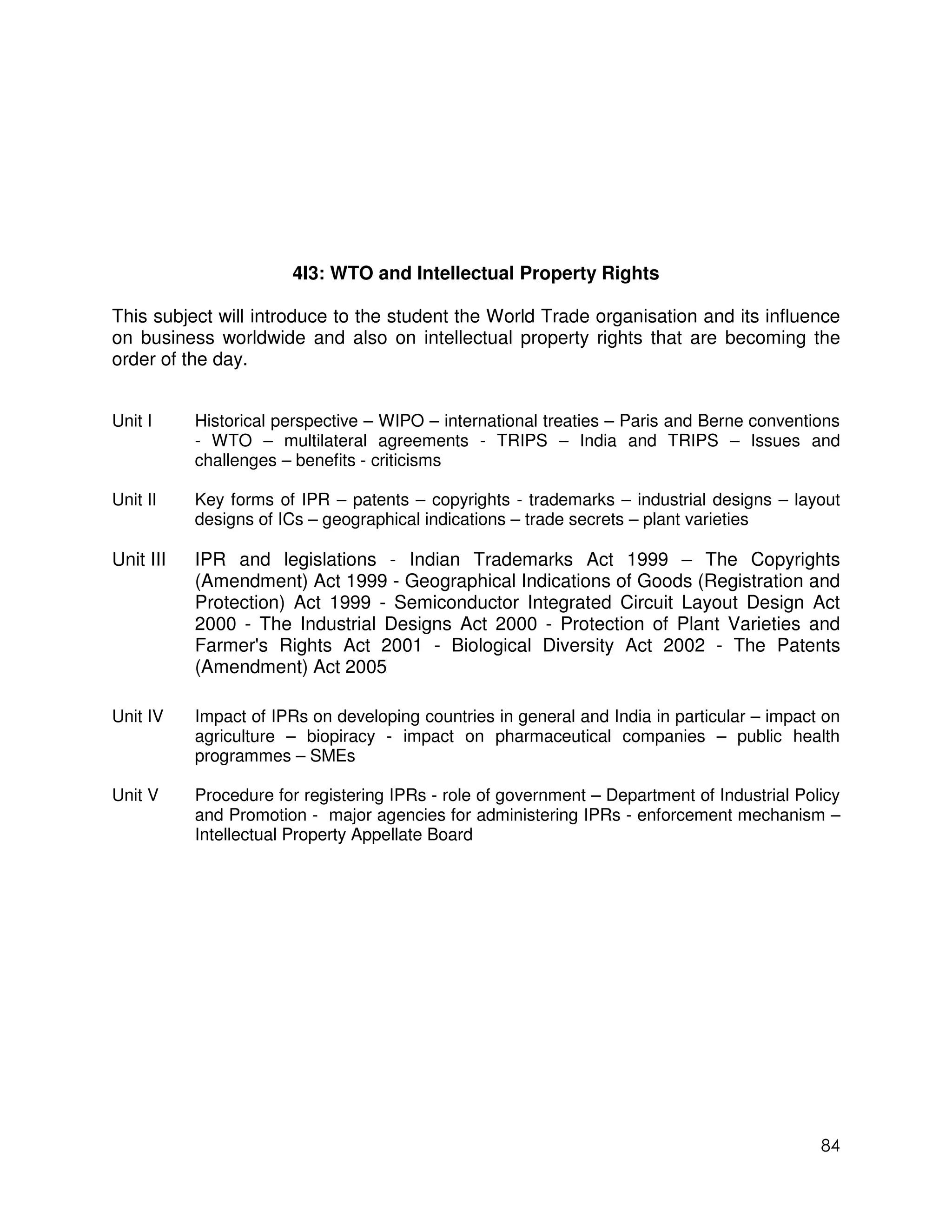 4I3: WTO and Intellectual Property Rights

This subject will introduce to the student the World Trade organisation and its influence
on business worldwide and also on intellectual property rights that are becoming the
order of the day.


Unit I     Historical perspective – WIPO – international treaties – Paris and Berne conventions
           - WTO – multilateral agreements - TRIPS – India and TRIPS – Issues and
           challenges – benefits - criticisms

Unit II    Key forms of IPR – patents – copyrights - trademarks – industrial designs – layout
           designs of ICs – geographical indications – trade secrets – plant varieties

Unit III   IPR and legislations - Indian Trademarks Act 1999 – The Copyrights
           (Amendment) Act 1999 - Geographical Indications of Goods (Registration and
           Protection) Act 1999 - Semiconductor Integrated Circuit Layout Design Act
           2000 - The Industrial Designs Act 2000 - Protection of Plant Varieties and
           Farmer's Rights Act 2001 - Biological Diversity Act 2002 - The Patents
           (Amendment) Act 2005

Unit IV    Impact of IPRs on developing countries in general and India in particular – impact on
           agriculture – biopiracy - impact on pharmaceutical companies – public health
           programmes – SMEs

Unit V     Procedure for registering IPRs - role of government – Department of Industrial Policy
           and Promotion - major agencies for administering IPRs - enforcement mechanism –
           Intellectual Property Appellate Board




                                                                                             84
 