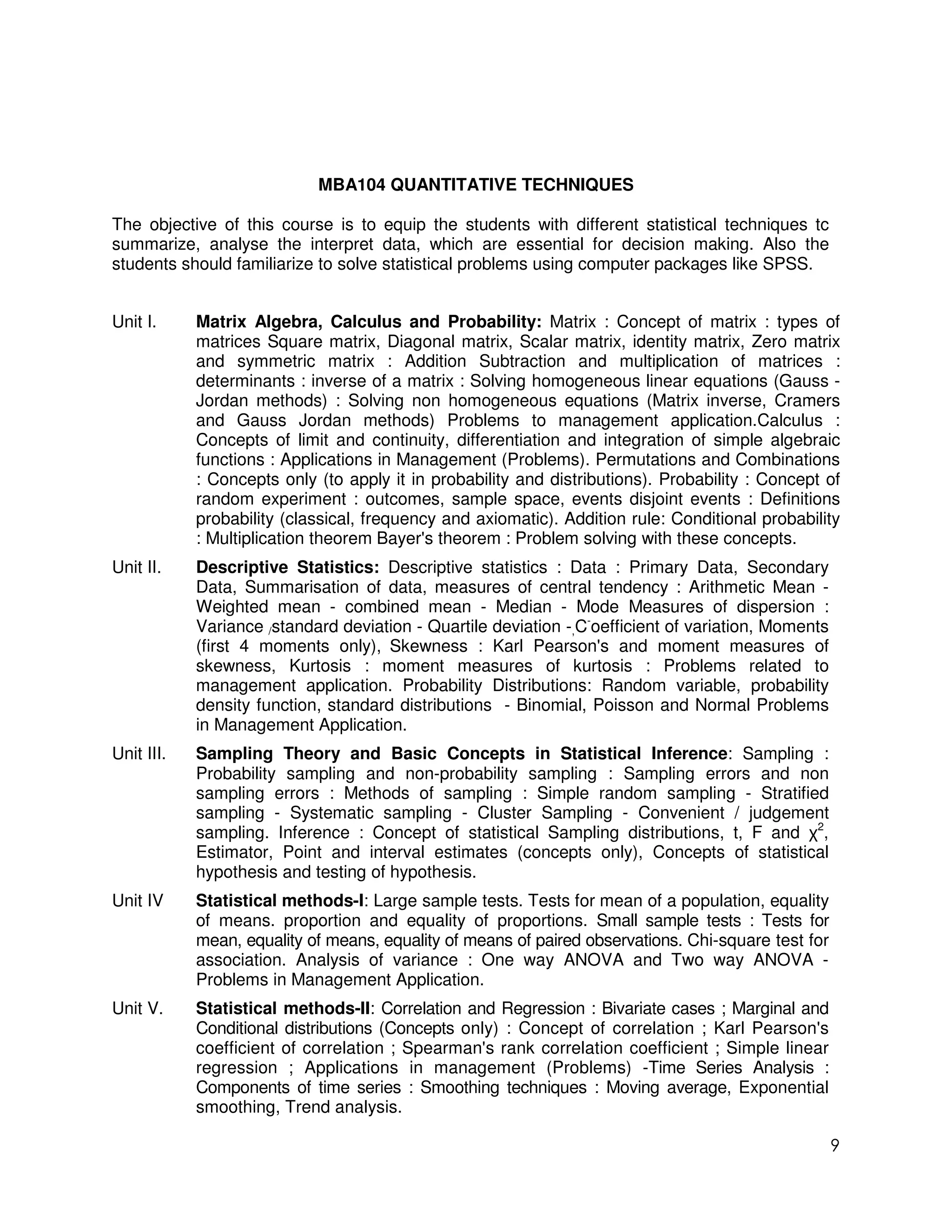 MBA104 QUANTITATIVE TECHNIQUES

The objective of this course is to equip the students with different statistical techniques tc
summarize, analyse the interpret data, which are essential for decision making. Also the
students should familiarize to solve statistical problems using computer packages like SPSS.


Unit I.     Matrix Algebra, Calculus and Probability: Matrix : Concept of matrix : types of
            matrices Square matrix, Diagonal matrix, Scalar matrix, identity matrix, Zero matrix
            and symmetric matrix : Addition Subtraction and multiplication of matrices :
            determinants : inverse of a matrix : Solving homogeneous linear equations (Gauss -
            Jordan methods) : Solving non homogeneous equations (Matrix inverse, Cramers
            and Gauss Jordan methods) Problems to management application.Calculus :
            Concepts of limit and continuity, differentiation and integration of simple algebraic
            functions : Applications in Management (Problems). Permutations and Combinations
            : Concepts only (to apply it in probability and distributions). Probability : Concept of
            random experiment : outcomes, sample space, events disjoint events : Definitions
            probability (classical, frequency and axiomatic). Addition rule: Conditional probability
            : Multiplication theorem Bayer's theorem : Problem solving with these concepts.
Unit II.    Descriptive Statistics: Descriptive statistics : Data : Primary Data, Secondary
            Data, Summarisation of data, measures of central tendency : Arithmetic Mean -
            Weighted mean - combined mean - Median - Mode Measures of dispersion :
            Variance /standard deviation - Quartile deviation -,C-oefficient of variation, Moments
            (first 4 moments only), Skewness : Karl Pearson's and moment measures of
            skewness, Kurtosis : moment measures of kurtosis : Problems related to
            management application. Probability Distributions: Random variable, probability
            density function, standard distributions - Binomial, Poisson and Normal Problems
            in Management Application.
Unit III.   Sampling Theory and Basic Concepts in Statistical Inference: Sampling :
            Probability sampling and non-probability sampling : Sampling errors and non
            sampling errors : Methods of sampling : Simple random sampling - Stratified
            sampling - Systematic sampling - Cluster Sampling - Convenient / judgement
            sampling. Inference : Concept of statistical Sampling distributions, t, F and χ2,
            Estimator, Point and interval estimates (concepts only), Concepts of statistical
            hypothesis and testing of hypothesis.
Unit IV     Statistical methods-I: Large sample tests. Tests for mean of a population, equality
            of means. proportion and equality of proportions. Small sample tests : Tests for
            mean, equality of means, equality of means of paired observations. Chi-square test for
            association. Analysis of variance : One way ANOVA and Two way ANOVA -
            Problems in Management Application.
Unit V.     Statistical methods-II: Correlation and Regression : Bivariate cases ; Marginal and
            Conditional distributions (Concepts only) : Concept of correlation ; Karl Pearson's
            coefficient of correlation ; Spearman's rank correlation coefficient ; Simple linear
            regression ; Applications in management (Problems) -Time Series Analysis :
            Components of time series : Smoothing techniques : Moving average, Exponential
            smoothing, Trend analysis.

                                                                                                     9
 