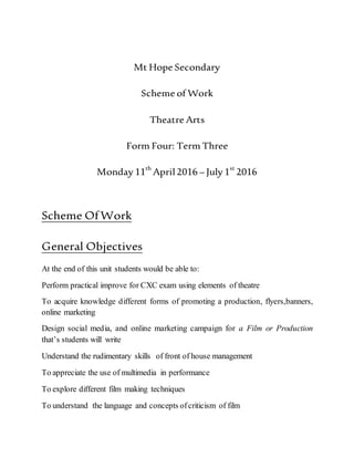 Mt Hope Secondary
Scheme of Work
Theatre Arts
Form Four: Term Three
Monday 11th
April2016 – July 1st
2016
Scheme OfWork
General Objectives
At the end of this unit students would be able to:
Perform practical improve for CXC exam using elements of theatre
To acquire knowledge different forms of promoting a production, flyers,banners,
online marketing
Design social media, and online marketing campaign for a Film or Production
that’s students will write
Understand the rudimentary skills of front of house management
To appreciate the use of multimedia in performance
To explore different film making techniques
To understand the language and concepts ofcriticism of film
 